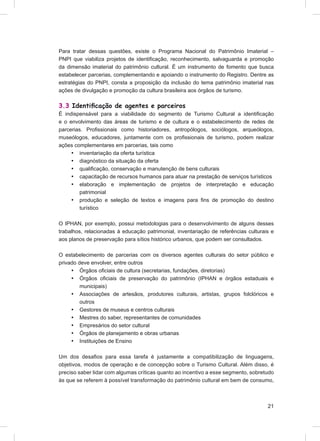 Para tratar dessas questões, existe o Programa Nacional do Patrimônio Imaterial –
PNPI que viabiliza projetos de identiﬁcação, reconhecimento, salvaguarda e promoção
da dimensão imaterial do patrimônio cultural. É um instrumento de fomento que busca
estabelecer parcerias, complementando e apoiando o instrumento do Registro. Dentre as
estratégias do PNPI, consta a proposição da inclusão do tema patrimônio imaterial nas
ações de divulgação e promoção da cultura brasileira aos órgãos de turismo.

3.3 Identiﬁcação de agentes e parceiros
É indispensável para a viabilidade do segmento de Turismo Cultural a identiﬁcação
e o envolvimento das áreas de turismo e de cultura e o estabelecimento de redes de
parcerias. Proﬁssionais como historiadores, antropólogos, sociólogos, arqueólogos,
museólogos, educadores, juntamente com os proﬁssionais de turismo, podem realizar
ações complementares em parcerias, tais como
     • inventariação da oferta turística
     • diagnóstico da situação da oferta
     • qualiﬁcação, conservação e manutenção de bens culturais
     • capacitação de recursos humanos para atuar na prestação de serviços turísticos
     • elaboração e implementação de projetos de interpretação e educação
         patrimonial
     • produção e seleção de textos e imagens para ﬁns de promoção do destino
         turístico

O IPHAN, por exemplo, possui metodologias para o desenvolvimento de alguns desses
trabalhos, relacionadas à educação patrimonial, inventariação de referências culturais e
aos planos de preservação para sítios histórico urbanos, que podem ser consultados.

O estabelecimento de parcerias com os diversos agentes culturais do setor público e
privado deve envolver, entre outros
     • Órgãos oﬁciais de cultura (secretarias, fundações, diretorias)
     • Órgãos oﬁciais de preservação do patrimônio (IPHAN e órgãos estaduais e
         municipais)
     • Associações de artesãos, produtores culturais, artistas, grupos folclóricos e
         outros
     • Gestores de museus e centros culturais
     • Mestres do saber, representantes de comunidades
     • Empresários do setor cultural
     • Órgãos de planejamento e obras urbanas
     • Instituições de Ensino

Um dos desaﬁos para essa tarefa é justamente a compatibilização de linguagens,
objetivos, modos de operação e de concepção sobre o Turismo Cultural. Além disso, é
preciso saber lidar com algumas críticas quanto ao incentivo a esse segmento, sobretudo
às que se referem à possível transformação do patrimônio cultural em bem de consumo,



                                                                                     21
 