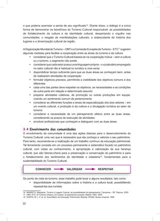 o que poderia acarretar a perda de seu signiﬁcado16. Diante disso, o diálogo é a única
forma de demonstrar os benefícios do Turismo Cultural responsável: as possibilidades
de fortalecimento da cultura e da identidade cultural, despertando o orgulho nas
comunidades, o resgate de manifestações culturais, a redescoberta da história dos
lugares e a dinamização cultural da região.

A Organização Mundial do Turismo – OMT e a Comissão Européia de Turismo – ETC17 sugerem
algumas medidas para facilitar a cooperação entre as áreas do turismo e da cultura
     • considerar que o Turismo Cultural baseia-se na cooperação mútua – sem a cultura
        ou o turismo, o segmento não existe
     • considerar que cada setor possui uma linguagem própria – o vocabulário empregado
        no setor cultural não é habitual no turístico e vice-versa
     • disponibilizar tempo suﬁciente para que as duas áreas se conheçam bem, antes
        de realizarem atividades de cooperação
     • formular objetivos precisos, permitindo a visibilidade dos objetivos comuns e dos
        diferentes
     • cada uma das partes deve respeitar os objetivos, as necessidades e as condições
        da outra parte em relação a determinado assunto
     • preparar atividades coletivas, de promoção ou outras produções em equipe,
        criando um sentimento comum de pertencimento
     • considerar as diferentes funções e áreas de especialização dos dois setores – em
        um evento cultural, a produção é da cultura e a divulgação turística ao setor de
        turismo
     • considerar a necessidade de um planejamento efetivo entre as duas áreas,
        considerando os prazos de execução de atividades
     • envolver proﬁssionais que conheçam e dialoguem com as duas áreas

3.4 Envolvimento das comunidades
O envolvimento da comunidade é uma das ações básicas para o desenvolvimento do
Turismo Cultural, uma vez que é necessário que ela conheça e valorize o seu patrimônio.
Para tanto, recomenda-se a realização de um trabalho contínuo de educação patrimonial.
Tal ferramenta consiste em um processo permanente e sistemático focado no patrimônio
cultural, com vistas ao conhecimento, à apropriação e valorização de sua herança
cultural, que são fatores-chave para a preservação e conservação do patrimônio e para
o fortalecimento dos sentimentos de identidade e cidadania18, fundamentais para a
sustentabilidade do Turismo Cultural.


             CONHECER                         VALORIZAR                         RESPEITAR


Do ponto de vista do turismo, esse trabalho pode levar a alguns resultados, tais como:
    • disponibilidade de informações sobre a história e a cultura local, possibilitando
        repassá-las aos turistas

16 BARRETO, Margarita. Turismo e Legado Cultural: as possibilidades do planejamento. Campinas – SP: Papirus, 2000
17 OMT; ETC. El Turismo Urbano y la Cultura: la experiencia europea. Madrid: OMT, 2005
18 HORTA, M. L. P. et. al. Guia Básico de Educação Patrimonial. Brasília: IPHAN, Museu Imperial, 1999


22
 