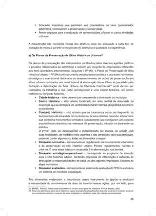 •   Conceder incentivos que permitam aos proprietários de bens considerados
           patrimônio, promoverem a preservação e conservação
       •   Prever espaços para a realização de apresentações, oﬁcinas e outras atividades
           culturais

A manutenção das condições físicas dos atrativos deve ser adequada a cada tipo de
visitação de modo a garantir a integridade do atrativo e a qualidade da experiência.

a) Os Planos de Preservação de Sítios Históricos Urbanos22

Os planos de preservação são instrumentos partilhados pelos diversos agentes públicos
e privados relacionados ao patrimônio e reúnem um conjunto de proposições referentes
aos itens abordados anteriormente. Segundo o IPHAN, o Plano de Preservação de Sítio
Histórico Urbano – PPSH é um instrumento de natureza urbanística e de caráter normativo,
estratégico e operacional destinado ao desenvolvimento de ações de preservação em
sítios urbanos tombados em nível federal. A elaboração desse Plano é precedida pela
deﬁnição e delimitação da Área Urbana de Interesse Patrimonial23 onde devem ser
realizados os trabalhos e que pode corresponder a uma cidade histórica, um centro
histórico ou conjunto histórico.
      • Cidade histórica – sítio urbano que compreende a área-sede do município
      • Centro histórico – sítio urbano localizado em área central da área-sede do
         município, que se conﬁgura um centro tradicional em termos geográﬁcos, históricos
         ou funcionais
      • Conjunto histórico – sítio urbano que se caracteriza como um fragmento do
         tecido urbano da área-sede do município ou de seus distritos ou ainda, sítio urbano
         que contenha monumentos tombados isoladamente que conﬁgurem um conjunto
         arquitetônico-urbanístico de interesse de preservação, situado na área-sede ou
         distritos
         O PPSH pode ser desenvolvido e implementado por etapas, de acordo com
         suas ﬁnalidades, de medidas mais urgentes e das condições para sua execução,
         podendo conter algumas ou todas as dimensões a seguir:
      • Dimensão normativa – corresponde ao regulamento de ordenamento urbanístico
         e de preservação do sítio histórico urbano. Produz regulamentos, normas e
         critérios. É uma etapa básica e necessária à implementação das demais
      • Dimensão estratégico-operacional – corresponde ao programa de atuação
         para o sítio histórico urbano, contendo propostas de intervenção e deﬁnição de
         atribuições e responsabilidades de cada um dos agentes implicados. Decorre da
         etapa normativa
      • Dimensão avaliadora – corresponde ao sistema de avaliação do PPSH e estrutura
         um sistema de monitoria e avaliação

Tais dimensões evidenciam a importância desse instrumento de gestão e sinalizam
a necessidade do envolvimento da área do turismo nessas ações: por um lado, para
22 BRASIL. Plano de Preservação Sítio Histórico Urbano: termo geral de referência. IPHAN, Brasília, 2005
23 Para essa delimitação parte-se da referência básica da área tombada pela esfera federal e seu entorno imediato, podendo
   ser considerado também o conjunto de áreas protegidas ou tombadas pelas três esferas governamentais


                                                                                                                      25
 