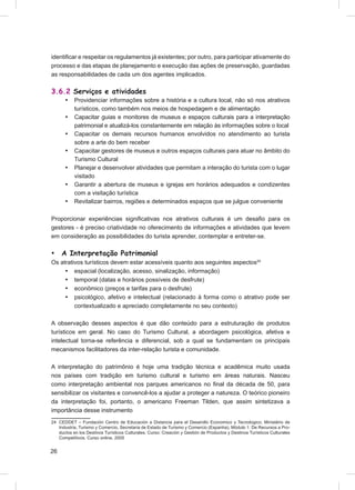 identiﬁcar e respeitar os regulamentos já existentes; por outro, para participar ativamente do
processo e das etapas de planejamento e execução das ações de preservação, guardadas
as responsabilidades de cada um dos agentes implicados.

3.6.2 Serviços e atividades
      •    Providenciar informações sobre a história e a cultura local, não só nos atrativos
           turísticos, como também nos meios de hospedagem e de alimentação
      •    Capacitar guias e monitores de museus e espaços culturais para a interpretação
           patrimonial e atualizá-los constantemente em relação às informações sobre o local
      •    Capacitar os demais recursos humanos envolvidos no atendimento ao turista
           sobre a arte do bem receber
      •    Capacitar gestores de museus e outros espaços culturais para atuar no âmbito do
           Turismo Cultural
      •    Planejar e desenvolver atividades que permitam a interação do turista com o lugar
           visitado
      •    Garantir a abertura de museus e igrejas em horários adequados e condizentes
           com a visitação turística
      •    Revitalizar bairros, regiões e determinados espaços que se julgue conveniente

Proporcionar experiências signiﬁcativas nos atrativos culturais é um desaﬁo para os
gestores - é preciso criatividade no oferecimento de informações e atividades que levem
em consideração as possibilidades do turista aprender, contemplar e entreter-se.

•    A Interpretação Patrimonial
Os atrativos turísticos devem estar acessíveis quanto aos seguintes aspectos24
     • espacial (localização, acesso, sinalização, informação)
     • temporal (datas e horários possíveis de desfrute)
     • econômico (preços e tarifas para o desfrute)
     • psicológico, afetivo e intelectual (relacionado à forma como o atrativo pode ser
         contextualizado e apreciado completamente no seu contexto)

A observação desses aspectos é que dão conteúdo para a estruturação de produtos
turísticos em geral. No caso do Turismo Cultural, a abordagem psicológica, afetiva e
intelectual torna-se referência e diferencial, sob a qual se fundamentam os principais
mecanismos facilitadores da inter-relação turista e comunidade.

A interpretação do patrimônio é hoje uma tradição técnica e acadêmica muito usada
nos países com tradição em turismo cultural e turismo em áreas naturais. Nasceu
como interpretação ambiental nos parques americanos no ﬁnal da década de 50, para
sensibilizar os visitantes e convencê-los a ajudar a proteger a natureza. O teórico pioneiro
da interpretação foi, portanto, o americano Freeman Tilden, que assim sintetizava a
importância desse instrumento
24 CEDDET – Fundación Centro de Educación a Distancia para el Desarollo Economico y Tecnologico; Ministério de
   Industria, Turismo y Comercio, Secretaria de Estado de Turismo y Comercio (Espanha). Módulo 1: De Recursos a Pro-
   ductos en los Destinos Turísticos Culturales. Curso: Creación y Gestión de Productos y Destinos Turísticos Culturales
   Competitivos. Curso online, 2005


26
 