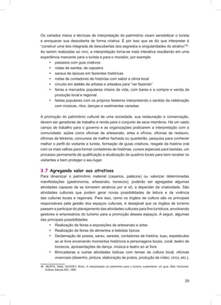Os variados meios e técnicas de interpretação do patrimônio visam sensibilizar o turista
e enriquecer sua descoberta de forma criativa. É por isso que se diz que interpretar é
“construir uma teia integrada de descobertas dos segredos e singularidades do atrativo”26.
Ao serem realizadas ao vivo, a interpretação torna-se mais interativa resultando em uma
experiência marcante para o turista e para o morador, por exemplo
     • passeios com guia criativos
     • rodas de samba, de capoeira
     • saraus de épocas em fazendas históricas
     • rodas de contadores de histórias com sabor e clima local
     • circuito em ateliês de artistas e artesãos para “ver fazendo”
     • feiras e mercados populares cheios de vida, com bares e a compra e venda da
         produção local e regional
     • festas populares com os próprios festeiros interpretando o sentido da celebração
         com músicas, ritos, danças e vestimentas variadas

A promoção do patrimônio cultural de uma sociedade, sua restauração e conservação,
devem ser geradoras de trabalho e renda para o conjunto de seus membros. Há um vasto
campo de trabalho para o governo e as organizações praticarem a interpretação com a
comunidade: ações como oﬁcinas de artesanato, artes e ofícios, oﬁcinas de restauro,
oﬁcinas de letreiros; concursos de melhor fachada ou quarteirão, pesquisa para conhecer
melhor o perﬁl do visitante e turista, formação de guias criativos, resgate da história oral
com os mais velhos para formar contadores de histórias, cursos especiais para taxistas, um
processo permanente de qualiﬁcação e atualização de quadros locais para bem receber os
visitantes e bem proteger o seu lugar.

3.7 Agregando valor aos atrativos
Para dinamizar o patrimônio material (casarios, palácios) ou valorizar determinadas
manifestações (gastronomia, artesanato, bonecos), poderão ser agregadas algumas
atividades capazes de se tornarem atrativos por si só, a depender da criatividade. São
atividades culturais que podem gerar novas possibilidades de leitura e de vivência
das culturas locais e regionais. Para isso, como os órgãos de cultura são os principais
responsáveis pela gestão dos espaços culturais, é desejável que os órgãos de turismo
passem a participar do planejamento das atividades culturais para ﬁns turísticos, envolvendo
gestores e empresários do turismo para a promoção desses espaços. A seguir, algumas
das principais possibilidades
      • Realização de feiras e exposições de artesanato e artes
      • Realização de feiras de alimentos e bebidas típicos
      • Declamação de poesia, sarau, seresta, contadores de história, luau, espetáculos
         ao ar livre encenando momentos históricos e personagens locais, coral, teatro de
         bonecos, apresentações de dança, música e teatro ao ar livre
      • Brincadeiras e outras atividades lúdicas com temas da cultura local, oﬁcinas
         vivenciais (desenho, pintura, elaboração de pratos, produção de vídeo, circo, etc.),

26 MURTA, Stela; GOODEY, Brian. A interpretação do patrimônio para o turismo sustentável: um guia. Belo Horizonte:
   Editora Sebrae MG, 1995



                                                                                                              29
 
