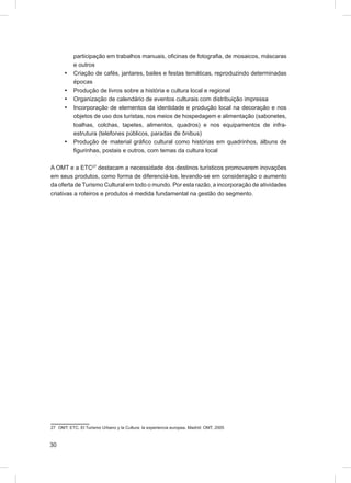 participação em trabalhos manuais, oﬁcinas de fotograﬁa, de mosaicos, máscaras
           e outros
      •    Criação de cafés, jantares, bailes e festas temáticas, reproduzindo determinadas
           épocas
      •    Produção de livros sobre a história e cultura local e regional
      •    Organização de calendário de eventos culturais com distribuição impressa
      •    Incorporação de elementos da identidade e produção local na decoração e nos
           objetos de uso dos turistas, nos meios de hospedagem e alimentação (sabonetes,
           toalhas, colchas, tapetes, alimentos, quadros) e nos equipamentos de infra-
           estrutura (telefones públicos, paradas de ônibus)
      •    Produção de material gráﬁco cultural como histórias em quadrinhos, álbuns de
           ﬁgurinhas, postais e outros, com temas da cultura local

A OMT e a ETC27 destacam a necessidade dos destinos turísticos promoverem inovações
em seus produtos, como forma de diferenciá-los, levando-se em consideração o aumento
da oferta de Turismo Cultural em todo o mundo. Por esta razão, a incorporação de atividades
criativas a roteiros e produtos é medida fundamental na gestão do segmento.




27 OMT; ETC. El Turismo Urbano y la Cultura: la experiencia europea. Madrid: OMT, 2005



30
 