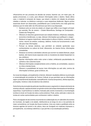 inﬂuenciá-los em seu processo de decisão de compra, fazendo uso, em maior grau, de
apelos emocionais; e a outra, para oferecer informações sobre o destino. Neste último
caso, o material é composto de mapas, que situem o destino em relação às principais
cidades e rodovias, os atrativos e serviços e suas respectivas distâncias. Alguns pontos
essenciais devem ser observados, possibilitando que o turista tenha uma visão geral dos
atrativos que irá visitar além da infra-estrutura que terá a sua disposição
      • Destacar junto ao nome da cidade um slogan que reﬂita a sua imagem principal,
         por exemplo, Rio de Janeiro – Cidade Maravilhosa; Santiago de Compostela –
         Cidade dos Peregrinos
      • Oferecer um descritivo geral do local a ser visitado (histórico, inﬂuências, tradições,
         economia e tendências), ou seja, oferecer informações que justiﬁquem o slogan
      • Destacar os lugares imperdíveis, relacionados à cultura e história, contendo, entre
         outros, resumo do atrativo, endereço, telefone, horário de funcionamento e web
         site para mais informações
      • Pontuar os demais atrativos, que permitem ao visitante aprofundar seus
         conhecimentos na cultura do local, oferecendo, da mesma forma, informações
         consistentes
      • Destacar os eventos e atividades culturais que ocorrem na cidade (festivais, peças
         teatrais, até mesmo locais especiais onde os moradores da cidade freqüentam no
         seu cotidiano)
      • Apontar informações sobre onde comer e beber, enfatizando peculiaridades da
         culinária e dos costumes locais
      • Oferecer informações complementares como a história, as curiosidades, causos e
         os mitos e lendas locais
      • Oferecer a possibilidade de buscar mais informações via web sites, centros de
         informações turísticas, guias turísticos, etc.

As novas tecnologias, principalmente a Internet, oferecem resultados efetivos na promoção
e comercialização de produtos de Turismo Cultural, já que permitem que as informações
sejam constantemente atualizadas, exempliﬁcando: eventos temporários, ofertas especiais,
promoções, horários e dias de abertura dos atrativos

Outra forma de promoção de particular importância para o segmento é o desenvolvimento de
eventos culturais, capazes de atrair um grande número de turistas interessados em temáticas
especíﬁcas. A permanência no destino motivada pelo evento incrementa a movimentação
turística no local, em função da visita a outros atrativos. Pode, ainda, estimular o retorno do
turista em outras oportunidades para conhecerem melhor o destino.

Para a divulgação de tais eventos recomenda-se a elaboração de um calendário de eventos
do município, da região e do estado, distribuindo-os ao longo do ano e nos períodos de
maior conveniência, em função dos ﬂuxos turísticos. Uma vez criado e partilhado entre os
diversos agentes de turismo e de cultura, deve ser divulgado em materiais impressos e,
principalmente, via endereço eletrônico o que permite a sua atualização periódica.



32
 