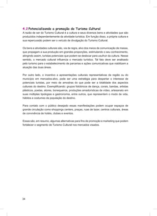 4.2 Potencializando a promoção do Turismo Cultural
A razão de ser do Turismo Cultural é a cultura e seus diversos bens e atividades que são
produzidos independentemente da atividade turística. Em função disso, a própria cultura e
sua repercussão podem ser o veículo de divulgação do Turismo Cultural.

Os bens e atividades culturais são, via de regra, alvo dos meios de comunicação de massa,
que propagam a sua produção em grandes proporções, estimulando o seu conhecimento,
atingindo assim, turistas potenciais que podem se deslocar para usufruir da cultura. Nesse
sentido, o mercado cultural inﬂuencia o mercado turístico. Tal fato deve ser analisado
pelo turismo para o estabelecimento de parcerias e ações comunicativas que viabilizem a
atuação das duas áreas.

Por outro lado, o incentivo a apresentações culturais representativas da região ou do
município em mercados-alvo, pode ser uma estratégia para despertar o interesse de
potenciais turistas, por meio de amostras do que pode ser a totalidade dos aspectos
culturais do destino. Exempliﬁcando: grupos folclóricos de dança, corais, bandas, artistas
plásticos, poetas, atores, bonequeiros, produções amadorísticas de vídeo, artesanato em
suas múltiplas tipologias e gastronomia, entre outros, que representem o modo de vida,
hábitos e costumes da população do destino.

Para contato com o público desejado essas manifestações podem ocupar espaços de
grande circulação como shoppings centers, praças, ruas de lazer, centros culturais, áreas
de convivência de hotéis, clubes e eventos.

Essas são, em resumo, algumas alternativas para ﬁns de promoção e marketing que podem
fortalecer o segmento de Turismo Cultural nos mercados visados.




34
 