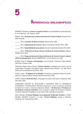 5
                         REFERENCIAIS BIBLIOGRÁFICOS
BARRETO, Margarita. Turismo e Legado Cultural: as possibilidades do planejamento.
5. ed. Campinas – SP: Papirus, 2000.

BRASIL, MTur. Diretrizes para o Desenvolvimento do Turismo Cultural. Brasília: MTur,
2005. No prelo.

______. MTur. Inventário da Oferta Turística. Brasília: MTur, 2004.

______. MTur. Segmentação do Turismo: Marcos Conceituais. Brasília: MTur, 2006.

______. MTur. Sustentabilidade sociocultural: princípio fundamental. Brasília: MTur, 2006.

______. MTur. 3ª Reunião do Grupo Técnico Temático de Turismo Cultural: relatório.
Brasília: MTur, 2005.

______. MTur. Programa Nacional de Desenvolvimento do Turismo Cultural: relatório
oﬁcina de planejamento. Brasília: EMBRATUR, 2 a 5 de setembro de 1996.

BURNS, Peter M. Turismo e Antropologia: uma introdução. [Tradução: Dayse Batista].
São Paulo: Chronos, 2002.

CANCLINI, Néstor García Canclini. Culturas Híbridas: estratégias para entrar e sair da
modernidade. [Tradução: Ana Regina Lessa, Heloísa Pezza Cintrão]. 4. ed. São Paulo:
Editora da Universidade de São Paulo, 2003.

CHIAS, Josep – El Negocio de la felicidad: Desarrollo y marketing turístico de países,
regiones y lugares. Editora: Prentice Hall-Financial Times, 2005.

CUNHA, Newton. Dicionário Sesc: a linguagem da cultura. São Paulo: Perspectiva: Sesc
São Paulo, 2003.

FUNDACIÓN CENTRO DE EDUCACIÓN A DISTANCIA PARA EL DESAROLLO
ECONOMICO Y TECNOLOGICO; Ministério de Industria, Turismo y Comercio, Secretaria
de Estado de Turismo y Comercio (Espanha). Módulo 1: De Recursos a Productos en
los Destinos Turísticos Culturales. Curso: Creación y Gestión de Productos y Destinos
Turísticos Culturales Competitivos. Curso online, 2005. (apostila em espanhol).

DIAS, Reinaldo. O Turismo Religioso como Segmento do Mercado Turístico. In: DIAS,
Reinaldo; SILVEIRA, Emerson J. S. (org.). Turismo Religioso: ensaios e reﬂexões.
Campinas, SP: Editora Alínea, 2003.



                                                                                       35
 