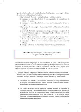 quando voltados ao fomento à produção cultural e artística e à preservação e difusão
    do patrimônio artístico, cultural e histórico
        Artigo 3, inciso II – fomento à produção cultural e artística, mediante
        c) realização de exposições, festivais de arte, espetáculos de artes cênicas, de
            música e de folclore;
        e) realização de exposições, festivais de arte e espetáculos de artes cênicas ou
            congêneres;
        Artigo 3, inciso III - preservação e difusão do patrimônio artístico, cultural e histórico,
            mediante
        a) construção, formação, organização, manutenção, ampliação e equipamento de
            museus, bibliotecas, arquivos e outras organizações culturais, bem como de
            suas coleções e acervos;
        b) conservação e restauração de prédios, monumentos, logradouros, sítios e
            demais espaços, inclusive naturais, tombados pelos Poderes Públicos;
        c) restauração de obras de arte e bens móveis e imóveis de reconhecido valor
            cultural;
        d) proteção do folclore, do artesanato e das tradições populares nacionais.




               Muitos Estados e municípios possuem suas próprias leis
                            de apoio e incentivo à cultura




Mais informações sobre a legislação da área e as formas de apoio à cultura do governo
federal em http://www.cultura.gov.br e http://www.iphan.gov.br. É possível também conhecer
programas de fomento e incentivo à cultura, capacitação, editais de apoio a projetos, entre
outros, que podem ser contextualizados no âmbito do Turismo Cultural.

•   Legislação ambiental - a legislação ambiental também não deve deixar de ser observada –
    destaque para o Sistema Nacional de Meio Ambiente (SISNAMA) que integra os sistemas
    ambientais municipal, estadual e federal (Lei Federal nº 6.938/81). Veriﬁcar ainda:

     æ   Lei Federal nº 9.605/98 – “Lei dos crimes ambientais” que regulamenta crimes
         e infrações administrativas contra o meio ambiente, incluindo crimes contra o
         ordenamento urbano e o patrimônio cultural.

     æ   Lei Federal nº 9.985/00 que aprovou o Sistema Nacional de Unidades de
         Conservação (SNUC), estabelecendo critérios e normas para a criação, implantação
         e gestão das unidades de conservação - UCs. É válido destacar que o SNUC
         garante direitos às populações locais que habitem as Ucs de proteção integral
         (onde não é permitida a exploração direta dos recursos naturais) principalmente
         para as tradicionais e as indígenas.


                                                                                                39
 