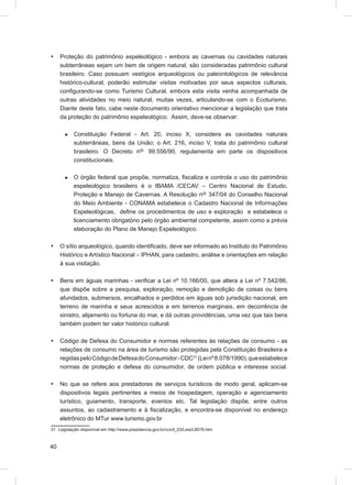 •    Proteção do patrimônio espeleológico - embora as cavernas ou cavidades naturais
     subterrâneas sejam um bem de origem natural, são consideradas patrimônio cultural
     brasileiro. Caso possuam vestígios arqueológicos ou paleontológicos de relevância
     histórico-cultural, poderão estimular visitas motivadas por seus aspectos culturais,
     conﬁgurando-se como Turismo Cultural, embora esta visita venha acompanhada de
     outras atividades no meio natural, muitas vezes, articulando-se com o Ecoturismo.
     Diante deste fato, cabe neste documento orientativo mencionar a legislação que trata
     da proteção do patrimônio espeleológico. Assim, deve-se observar:

      æ    Constituição Federal - Art. 20, inciso X, considera as cavidades naturais
           subterrâneas, bens da União; o Art. 216, inciso V, trata do patrimônio cultural
           brasileiro. O Decreto nº 99.556/90, regulamenta em parte os dispositivos
           constitucionais.

      æ    O órgão federal que propõe, normatiza, ﬁscaliza e controla o uso do patrimônio
           espeleológico brasileiro é o IBAMA /CECAV – Centro Nacional de Estudo,
           Proteção e Manejo de Cavernas. A Resolução nº 347/04 do Conselho Nacional
           do Meio Ambiente - CONAMA estabelece o Cadastro Nacional de Informações
           Espeleológicas, deﬁne os procedimentos de uso e exploração e estabelece o
           licenciamento obrigatório pelo órgão ambiental competente, assim como a prévia
           elaboração do Plano de Manejo Espeleológico.

•    O sítio arqueológico, quando identiﬁcado, deve ser informado ao Instituto do Patrimônio
     Histórico e Artístico Nacional – IPHAN, para cadastro, análise e orientações em relação
     à sua visitação.

•    Bens em águas marinhas - veriﬁcar a Lei nº 10.166/00, que altera a Lei nº 7.542/86,
     que dispõe sobre a pesquisa, exploração, remoção e demolição de coisas ou bens
     afundados, submersos, encalhados e perdidos em águas sob jurisdição nacional, em
     terreno de marinha e seus acrescidos e em terrenos marginais, em decorrência de
     sinistro, alijamento ou fortuna do mar, e dá outras providências, uma vez que tais bens
     também podem ter valor histórico cultural.

•    Código de Defesa do Consumidor e normas referentes às relações de consumo - as
     relações de consumo na área de turismo são protegidas pela Constituição Brasileira e
     regidas pelo Código de Defesa do Consumidor - CDC31 (Lei nº 8.078/1990), que estabelece
     normas de proteção e defesa do consumidor, de ordem pública e interesse social.

•    No que se refere aos prestadores de serviços turísticos de modo geral, aplicam-se
     dispositivos legais pertinentes a meios de hospedagem, operação e agenciamento
     turístico, guiamento, transporte, eventos etc. Tal legislação dispõe, entre outros
     assuntos, ao cadastramento e à ﬁscalização, e encontra-se disponível no endereço
     eletrônico do MTur www.turismo.gov.br
31 Legislação disponível em http://www.presidencia.gov.br/ccivil_03/Leis/L8078.htm



40
 