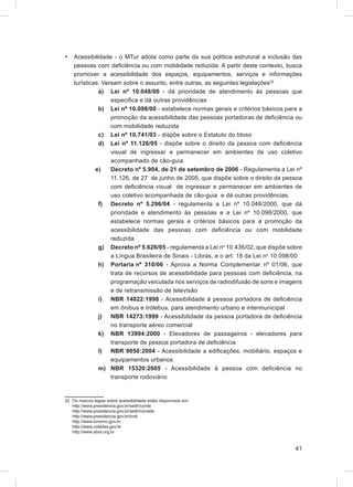 •   Acessibilidade - o MTur adota como parte da sua política estrutural a inclusão das
    pessoas com deﬁciência ou com mobilidade reduzida. A partir deste contexto, busca
    promover a acessibilidade dos espaços, equipamentos, serviços e informações
    turísticas. Versam sobre o assunto, entre outras, as seguintes legislações32
              a) Lei nº 10.048/00 - dá prioridade de atendimento às pessoas que
                   especiﬁca e dá outras providências
              b) Lei nº 10.098/00 - estabelece normas gerais e critérios básicos para a
                   promoção da acessibilidade das pessoas portadoras de deﬁciência ou
                   com mobilidade reduzida
              c) Lei nº 10.741/03 - dispõe sobre o Estatuto do Idoso
              d) Lei nº 11.126/05 - dispõe sobre o direito da pessoa com deﬁciência
                   visual de ingressar e permanecer em ambientes de uso coletivo
                   acompanhado de cão-guia
             e)    Decreto nº 5.904, de 21 de setembro de 2006 - Regulamenta a Lei nº
                   11.126, de 27 de junho de 2005, que dispõe sobre o direito da pessoa
                   com deﬁciência visual de ingressar e permanecer em ambientes de
                   uso coletivo acompanhada de cão-guia e dá outras providências.
              f) Decreto nº 5.296/04 - regulamenta a Lei nº 10.048/2000, que dá
                   prioridade e atendimento às pessoas e a Lei nº 10.098/2000, que
                   estabelece normas gerais e critérios básicos para a promoção da
                   acessibilidade das pessoas com deﬁciência ou com mobilidade
                   reduzida
              g) Decreto nº 5.626/05 - regulamenta a Lei no 10.436/02, que dispõe sobre
                   a Língua Brasileira de Sinais - Libras, e o art. 18 da Lei no 10.098/00
              h) Portaria nº 310/06 - Aprova a Norma Complementar nº 01/06, que
                   trata de recursos de acessibilidade para pessoas com deﬁciência, na
                   programação veiculada nos serviços de radiodifusão de sons e imagens
                   e de retransmissão de televisão
              i) NBR 14022:1998 - Acessibilidade à pessoa portadora de deﬁciência
                   em ônibus e trólebus, para atendimento urbano e intermunicipal
              j) NBR 14273:1999 - Acessibilidade da pessoa portadora de deﬁciência
                   no transporte aéreo comercial
              k) NBR 13994:2000 - Elevadores de passageiros - elevadores para
                   transporte de pessoa portadora de deﬁciência
              l) NBR 9050:2004 - Acessibilidade a ediﬁcações, mobiliário, espaços e
                   equipamentos urbanos
              m) NBR 15320:2005 - Acessibilidade à pessoa com deﬁciência no
                   transporte rodoviário


32 Os marcos legais sobre acessibilidade estão disponíveis em:
   http://www.presidencia.gov.br/sedh/corde
   http://www.presidencia.gov.br/sedh/conade
   http://www.presidencia.gov.br/cndi
   http://www.turismo.gov.br
   http://www.cidades.gov.br
   http://www.abnt.org.br


                                                                                       41
 