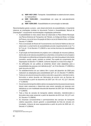 n)    NBR 14021:2005 - Transporte - Acessibilidade no sistema de trem urbano
                     ou metropolitano
               o)    NBR 15250:2005 - Acessibilidade em caixa de auto-atendimento
                     bancário.
               p)    NBR 15290:2005 - Acessibilidade em comunicação na televisão

Recomendações gerais e prazos - para desenvolvimento da acessibilidade, é importante
observar as orientações contidas no documento Turismo e Acessibilidade: Manual de
Orientações33, incorporando recomendações e legislações pertinentes
     • A acessibilidade no meio urbano deve ser observada no Plano Diretor Municipal,
        nos Planos Diretores de Transporte e de Trânsito, no Código de Obras; no Código
        de Postura, na Lei de Uso e Ocupação do Solo e na Lei do Sistema Viário, conforme
        Decreto nº 5.296/04
     • Para a concessão de Alvará de Funcionamento e da Carta de Habite-se deve ser
        observado o cumprimento da acessibilidade previsto respectivamente no § 1º e
        § 2º do art. 13 do Decreto nº 5.296/04 e nas normas técnicas de acessibilidade
        da ABNT
     • A aprovação de ﬁnanciamento de projetos com a utilização de recursos públicos,
        dentre eles os de natureza arquitetônica e urbanística, os tocantes à comunicação e
        informação e os referentes ao transporte coletivo, por meio de qualquer instrumento
        (convênio, acordo, ajuste, contrato ou similar), ﬁca sujeita ao cumprimento das
        disposições do Decreto nº 5.296/04, conforme disposto no inciso III do artigo 2º
     • As ediﬁcações de uso público já existentes devem estar adaptadas para a
        acessibilidade das pessoas com deﬁciência (§1º, art.19 do Decreto nº 5.296/04) a
        partir de junho de 2007
     • Os estabelecimentos de uso coletivo têm o prazo até dezembro de 2008 para
        realizarem as adaptações para acessibilidade (§ 8º, art. 23, Decreto nº 5.296/04)
     • Todos os veículos do transporte coletivo rodoviário, aquaviário, metroferroviário,
        ferroviário e aéreo deverão ser fabricados de acordo com as Normas de
        Acessibilidade a partir de dezembro de 2007 (art. 40 e art. 42, § 2º, Decreto
        nº 5.296/04)
     • Os serviços de transporte coletivo aéreo e os equipamentos de acesso às aeronaves
        devem estar acessíveis e disponíveis para serem operados por pessoas com
        deﬁciência ou com mobilidade reduzida até dezembro de 2007 (art. 44 do Decreto
        nº 5.296/04)
     • Toda a frota de veículos do transporte coletivo rodoviário, metroferroviário e
        ferroviário deve estar acessível, a partir de dezembro de 2014 (art. 38, § 3º e art.
        42, Decreto nº 5.296/04)
     • As empresas concessionárias e permissionárias dos serviços de transporte
        coletivo aquaviário, devem garantir a acessibilidade da frota de veículos em
        circulação, inclusive de seus equipamentos a partir de junho de 2009 (art. 41,
        Decreto nº 5.296/04)


33 Disponível em www.turismo.gov.br



42
 