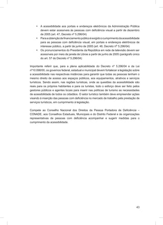 •   A acessibilidade aos portais e endereços eletrônicos da Administração Pública
         devem estar acessíveis às pessoas com deﬁciência visual a partir de dezembro
         de 2005 (art. 47, Decreto nº 5.296/04)
     •   Para a obtenção de ﬁnanciamento público é exigido o cumprimento da acessibilidade
         para as pessoas com deﬁciência visual, em portais e endereços eletrônicos de
         interesse público, a partir de junho de 2005 (art. 48, Decreto nº 5.296/04)
     •   Os pronunciamentos do Presidente da República em rede de televisão devem ser
         acessíveis por meio de janela de Libras a partir de junho de 2005 (parágrafo único
         do art. 57 do Decreto nº 5.296/04)

Importante referir que, para a plena aplicabilidade do Decreto nº 5.296/04 e da Lei
nº10.098/00, os governos federal, estadual e municipal devem fortalecer a legislação sobre
a acessibilidade nas respectivas instâncias para garantir que todas as pessoas tenham o
mesmo direito de acesso aos espaços públicos, aos equipamentos, atrativos e serviços
turísticos. Sendo assim, nas regiões turísticas, onde as questões da acessibilidade são
reais para os próprios habitantes e para os turistas, todo o esforço deve ser feito pelos
gestores públicos e agentes locais para inserir nas políticas de turismo as necessidades
de acessibilidade de todos os cidadãos. O setor turístico também deve empreender ações
visando à inserção das pessoas com deﬁciência no mercado de trabalho pela prestação de
serviços turísticos, em cumprimento à legislação.

Compete ao Conselho Nacional dos Direitos da Pessoa Portadora de Deﬁciência –
CONADE, aos Conselhos Estaduais, Municipais e do Distrito Federal e às organizações
representativas de pessoas com deﬁciência acompanhar e sugerir medidas para o
cumprimento da acessibilidade.




                                                                                        43
 