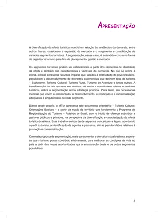 APRESENTAÇÃO

A diversiﬁcação da oferta turística mundial em relação às tendências da demanda, entre
outros fatores, ocasionam a expansão do mercado e o surgimento e consolidação de
variados segmentos turísticos. A segmentação, nesse caso, é entendida como uma forma
de organizar o turismo para ﬁns de planejamento, gestão e mercado.

Os segmentos turísticos podem ser estabelecidos a partir dos elementos de identidade
da oferta e também das características e variáveis da demanda. No que se refere à
oferta, o Brasil apresenta recursos ímpares que, aliados à criatividade do povo brasileiro,
possibilitam o desenvolvimento de diferentes experiências que deﬁnem tipos de turismo
– Ecoturismo, Turismo Cultural, Turismo Rural, Turismo de Aventura e tantos outros. A
transformação de tais recursos em atrativos, de modo a constituírem roteiros e produtos
turísticos, utiliza a segmentação como estratégia principal. Para tanto, são necessárias
medidas que visem a estruturação, o desenvolvimento, a promoção e a comercialização
adequadas à singularidade de cada segmento.

Diante desse desaﬁo, o MTur apresenta este documento orientativo – Turismo Cultural:
Orientações Básicas – a partir da noção de território que fundamenta o Programa de
Regionalização do Turismo – Roteiros do Brasil, com o intuito de oferecer subsídios a
gestores públicos e privados, na perspectiva da diversiﬁcação e caracterização da oferta
turística brasileira. Este trabalho enfoca desde aspectos conceituais e legais, abordando
o perﬁl do turista, a identiﬁcação de agentes e parceiros, até as peculiaridades relativas à
promoção e comercialização.

Com esta proposta de segmentação, mais que aumentar a oferta turística brasileira, espera-
se que o turismo possa contribuir, efetivamente, para melhorar as condições de vida no
país a partir das novas oportunidades que a estruturação deste e de outros segmentos
possibilitam.




                                                                                          3
 