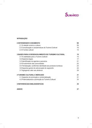 SUMÁRIO



INTRODUÇÃO

2 ENTENDENDO O SEGMENTO                                                   09
   2.1 A relação turismo e cultura                                        09
   2.2 Conceituação e características do Turismo Cultural                 10
   2.3 O turista cultural                                                 13

3 BASES PARA O DESENVOLVIMENTO DO TURISMO CULTURAL                        15
   3.1 A viabilidade para o Turismo Cultural                              15
   3.2 Aspectos legais                                                    17
   3.3 Identiﬁcação de agentes e parceiros                                21
   3.4 Envolvimento das comunidades                                       22
   3.5 Tematização: conferindo identidade aos produtos turísticos         23
   3.6 Aspectos gerais de estruturação do segmento                        24
   3.7 Agregando valor aos atrativos                                      29

4 TURISMO CULTURAL E MERCADO                                              31
   4.1 Aspectos de promoção e comercialização                             31
   4.2 Potencializando a promoção do Turismo Cultural                     33

5 REFERENCIAIS BIBLIOGRÁFICOS                                             35


ANEXO                                                                     37




                                                                           5
 