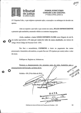 PODER JUDICIÁRIO
COMARCA DE GOIANIAd8 jUStiç8 5ª VARA CÍVEL (JUIZ 2)do estado de goiás
J.F. Esportes Ltda., o que originou a presente ação, a execução e os embargos do devedor em
apenso.
Ante ao exposto e por tudo o que consta nos autos, JULGO IMPROCEDENTE
a presente ação anulatória, mantendo válidos os contratos impugnados.
Ainda, condeno o Autor GOIÁS ESPORTE CLUBE como litigante de má fé,
Oem multa equivalente a 1% (um por cento) do valor da causa atualizado, nos termos do
Artigo 18 do Código de Processo Civil -
CPC.
Em face a sucumbência, CONDENO o Autor no pagamento das custas
processuais e honorários advocatícios, os quais fixo em 15% (quinze por cento) sobre o valor
da causa.
.
Publique-se. Registre-se. Intimem-se.
Promova o desapensamento dos presentes autos da Acão Anulatória para o
prosseguimento da Execução, na forma da lei.
Goiânia -
GO, 29 de Maio de 2014.
/
Le ine Raja G Artia
Juiz e Di
D AT A
Em quebaixaram com a cen
-
Em
Oft Give
Gabinete do Juiz de Direito da Comarca de Goiânia -
GO 10
 