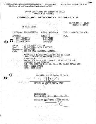 AUTENTICAp0/HASH: E4CD1501-D13BDF67-F9E7BDA3-A4BD67AF SOLICITANTE: 4015 DATA: 2014-06-02 10:29:48 PG 1 7
AutenticaTre pode verificada em https://www.tjgo.jus.br/exa/ (D8)
PODER JUDICIARIO DO ESTADO DE GOIAS
COMARCA DE GOIANIA
CARGA AO ADVOGADO 2964/2014
.
02/06/2014 10:26
MATR.: 5524771
5A VAPA CIVEL .
PROCESSO: 200900689859 AUTOS: 413/2009 FLS. : 699, 82, 153, 467.
. .
..
APENSOS: AUTOS FLS.
201102295366 . .
1420/2011
O .201102295820 1421/2011
201400409556 300/2014
Autor : GOIAS ESPORTE CLUBE
P,,egdo : JF ESPORTES LTDA E OUTROS
Natureza: ANULATORIA
Juiz : LEVINE RAJA GABAGLIA ARTIAGA
ADVOGADO, i ,MAR OS AURELIO EGIDIO DA SILVA
CARGA COMîADV .DO REU OAB: 14930-GO
VOLUMES: 4
PRAZO: POR (01) HORA, PARA-EXTRAÇÃO DE CóPIAS.
ENTREGUE A AO PROPRIO
END: RUA AVENIDA T-10 NR. 1040 ED. CANAL RURAL (TE
RREO) SETOR BUENO
FONE: 3278-3888
O GOIANIA, 02 DE Junho DE 2014
RECEBI OS NESTA DATA
RECEBIMENTO o
Aos ro dias de OÓ de /4
Foram-me e es estes- autos.
. ...
.
.
-
 
