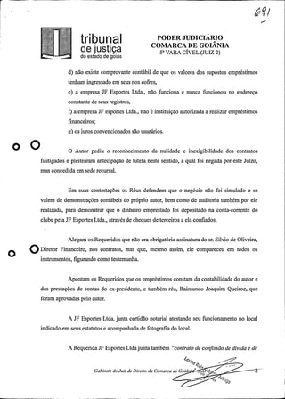.
O8 PODER JUDICIÁRIO
COMARCA DE GOIANIAde justiça 5-viRicivELcJuiz2)do estado de goiás
d) não existe comprovante contábil de que os valores dos supostos empréstimos
tenham ingressado em seus nos cofres,
e) a empresa JF Esportes Ltda., não funciona e nunca funcionou no endereço
constante de seus registros,
f) a empresa JF esportes Ltda., não é instituição autorizada a realizar empréstimos
financeiros;
g) os juros convencionados são usurários.
o O O Autor pediu o reconhecimento da nulidade e inexigibilidade dos contratos
fustigados e pleitearam antecipação de tutela neste sentido, a qual foi negada por este Juízo,
mas concedida em sede recursal.
Em suas contestações os Réus defendem que o negócio não foi simulado e se
valem de demonstrações contábeis do próprio autor, bem como de auditoria também por ele
realizada, para demonstrar que o dinheiro emprestado foi depositado na conta-corrente do
clube pelaJF Esportes Ltda., através de cheques de terceiros a ela confiados.
Alegam os Requeridos que não era obrigatóriaassinatura do sr. Silvio de Oliveira,
ODiretor Financeiro, nos contratos, mas que, mesmo assim, ele compareceu em todos os
instrumentos, figurando como testemunha.
Apontam os Requeridos que os empréstimos constam da contabilidade do autor e
das prestações de contas do ex-presidente, e também réu, Raimundo Joaquim Queiroz, que
foram aprovadas pelo autor.
A JF Esportes Ltda. junta certidão notarial atestando seu funcionamento no local
indicado em seus estatutos e acompanhadade fotografiado local.
A RequeridaJF Esportes Ltdajuntatambém "contrato de confissão de dívida e de
.
Gabinete do Juiz de Direito da Comarca de Goiâ 36
 