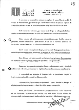 .
InbUna PODER JUDICIÁRIO
d COMARCADE GOIANIAe jUStiça 5° VARA CÍVEL (JUIZ 2)do estado de goiás
A suspensão do presente feito calcou-se na hipótese do inciso IV, a do art. 265 do
Código de Processo Civil, por entender que a anulação ou não do ato jurídico dependia do
reconhecimento da existência ou não de simulação, o que poderiaocorrer na ação penal.
Forte reconhecer, entretanto, que mesmo a absolvição na ação penal não teria o
condão de eximir o reconhecimento de ilícito civil determinante da nulidade do contrato.
Mas a presente ação está suspensa a mais de três anos, por decisões sucessivas
proferidas, restando ultrapassado o prazo máximo de um ano de suspensão permitido pelo
parágrafo 5°. do inciso IV do art. 265 do Código de Processo Civil.
Dando normal prosseguimento à ação, verifico possível o julgamento conforme o
estado do processo, não havendo necessidade de produção de prova pericial ou testemunhal.-- - --
Com efeito, as provas documentais produzidas pelo próprio autor demonstram que
ele recebeu os valores objeto dos contratos de empréstimo aqui questionados.--- - -
Os extratos bancários e demonstrações financeirasjuntados aos autos, e o laudo da
O afeitaveloanto 9eeoederdei1°8 oenaeuac cária.
A circunstância da requerida JF Esportes Ltda. ter depositados cheques de
terceiros na conta bancária em nada invalida seu crédito.
Lembremos que cheque é meio de pagamento a vista e em face ao princípio da
circulação cambial, quem o detém é o titular do crédito por ele representado.
Assim, a JF Esportes Ltda. transferiu ao Goiás Esporte Clube o valor dos cheques
de sua titularidade, lhe entregues por terceiro, não resta dúvida de que adimpliu sua
contraprestação contratual, cedendo tais importâncias em mútuo e delas ficando credora.
let
Gabinete doJuiz de Direito da Comarca de n
 