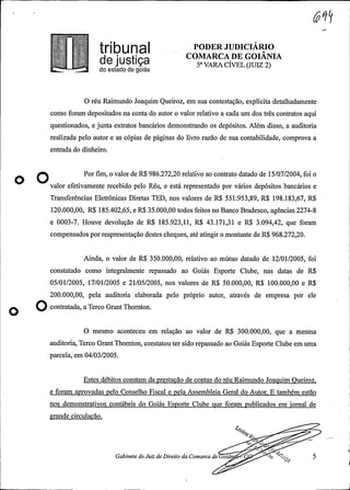 r¬--¬
PODER JUDICIÁRIO
COMARCA DE GOIANIAde justiça 5° VARA CÍVEL(JUIZ 2)do estado de goiás
O réu Raimundo Joaquim Queiroz, em sua contestação, explicita detalhadamente
como foram depositados na conta do autor o valor relativo a cada um dos três contratos aqui
questionados, e junta extratos bancários demonstrando os depósitos. Além disso, a auditoria
realizada pelo autor e as cópias de páginas do livro razão de sua contabilidade, comprova a
entrada do dinheiro.
O Por fim, o valor de R$ 986.272,20 relativo ao contrato datado de 15/07/2004, foi o
O valor efetivamente recebido pelo Réu, e está representado por vários depósitos bancários e
Transferências Eletrônicas Diretas TED, nos valores de R$ 551.953,89, R$ 198.183,67, R$
120.000,00, R$ 185.402,65, e R$ 35.000,00 todos feitos no Banco Bradesco, agências 2274-8
e 0003-7. Houve devolução de R$ 185.923,11, R$ 43.171,31 e R$ 3.094,42, que foram
compensadospor reapresentação destes cheques, até atingiro montante de R$ 968.272,20.
Ainda, o valor de R$ 350.000,00, relativo ao mútuo datado de 12/01/2005, foi
constatado como integralmente repassado ao Goiás Esporte Clube, nas datas de R$
05/01/2005, 17/01/2005 e 21/05/2005, nos valores de R$ 50.000,00, R$ 100.000,00 e R$
200.000,00, pela auditoria elaborada pelo próprio autor, através de empresa por ele
Ocontretede, a Terco G o .
O mesmo aconteceu em relação ao valor de R$ 300.000,00, que a mesma
auditoria, Terco Grant Thornton, constatou ter sido repassado ao Goiás Esporte Clube em uma
parcela, em 04/03/2005.
Estes débitos constam da prestação de contas do réu Raimundo Joaquim Queiroz,
e foram aprovadas pelo Conselho Fiscal e pela Assembleia Geral do Autor. E também estao
nos demonstrativos contábeis do Goiás Esporte Clube que foram publicados em jornal de .
grande circulação.
ty
Gabinete doJuiz de Direito da Comarca de oiâ o 5
 