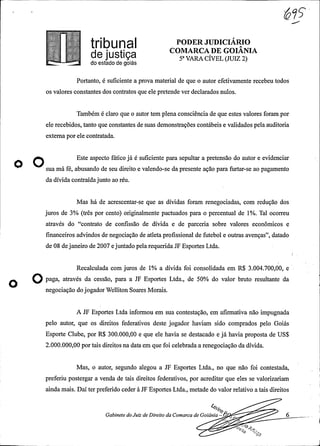 .
InbUna PODER JUDICIÁRIO
COMARCADE GOIANIA
5° VARA CÍVEL(JUIZ 2)...J do estado de goiás
Portanto, é suficiente a prova material de que o autor efetivamente recebeu todos
os valores constantes dos contratos que ele pretende ver declarados nulos.
Também é claro que o autor tem plenaconsciência de que estes valores foram por
ele recebidos, tanto que constantes de suas demonstrações contábeis e validados pelaauditoria
externa por ele contratada.
Este aspecto fático já é suficiente para sepultar a pretensão do autor e evidenciar
o sua má fé, abusando de seu direito e valendo-se da presente ação para furtar-se ao pagamento
da dívida contraídajunto ao réu.
Mas há de acrescentar-se que as dívidas foram renegociadas, com redução dos
juros de 3% (três por cento) originalmente pactuados para o percentual de 1%. Tal ocorreu
através do "contrato de confissão de dívida e de parceria sobre valores econômicos e
financeiros advindos de negociação de atleta profissional de futebol e outras avenças", datado
de 08 dejaneiro de 2007 e juntadopelarequeridaJF Esportes Ltda.
Recalculada com juros de 1% a dívida foi consolidada em R$ 3.004.700,00, e
O paga, através da cessão, para a JF Esportes Ltda., de 50% do valor bruto resultante da
negociação dojogadorWelliton Soares Morais.
A JF Esportes Ltda informou em sua contestação, em afirmativa não impugnada
pelo autor, que os direitos federativos deste jogador haviam sido comprados pelo Goiás
Esporte Clube, por R$ 300.000,00 e que ele havia se destacado e já havia proposta de US$
2.000.000,00 por tais direitos na data em que foi celebrada a renegociação da dívida.
Mas, o autor, segundo alegou a JF Esportes Ltda., no que não foi contestada,
preferiu postergar a venda de tais direitos federativos, por acreditar que eles se valorizariam
ainda mais. Daí ter preferido ceder à JF Esportes Ltda., metade do valor relativo a tais direitos
Gabinete doJuiz de Direito da Comarca de Goiânia -
6
st/
 
