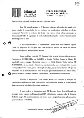 É
tribUna PODER JUDICIÁRIO
COMARCA DE GOIANIAde justiça 5° VARA CÍVEL(JUIZ 2)do estado de goiás
federativos, do que desde logo fazer a venda e quitar sua dívida.
Essa foi, segundo alega a ré JF Esportes Ltda., em afirmação não negada pelo
autor, a razão da renegociação dos três contratos ora questionados, entabulada através do
mencionado "contrato de confissão de dívida e de parceria sobre valores econômicos e
financeiros advindos de negociação de atleta profissional de futebol e outras avenças", datado
de 08 dejaneiro de 2007.
O A partir deste advento, a JF Esportes Ltda., passou a ser sócia do Goiás Esporte
Clube, na proporção de 50% para cada, em relação ao produto da venda dos direitos
federativos dojogadorWelliton Soares Moraes.
Como noticia a requerida J.F. Esportes Ltda. na ação de execução em apenso
(processo n. 201102295820), em 02/08/2008 o jogador Welliton Soares de Moraes foi
transferido para a equipe F.C.Spartak Moscow e o Goiás Esporte Clube recebeu R$
21.040.000,00 por seus direitos federativos, experimentando, como havia previsto, enorme
vantagem financeira com a grande valorização do atleta, cujos direitos haviam sido por ele
adquiridos por R$ 300.000,00 e cujo valor do passe, aproximadamente um ano e meio antes,
O quando celebrado o contrato com a J.F. Esportes Ltda., era de dois milhões de dólares.
Todavia, o Requerente Goiás Esporte Clube não cumpriu o avençado na
renegociação celebrada com a J.F. Esportes Ltda., deixando de lhe repassar os 50% referentes
à sua participação nos direitos federativos respectivos.
O que motivou o ajuizamento, pela J.F. Esportes Ltda., da referida ação de
execução contra o autor, em 11 de maio de 2009, originalmente perante o Juízo da Comarca
de Porto Alegre-RS, aproximadamente dois meses após a propositura desta ação anulatória
(protocoladaem 18/02/2009).
eg.
..-
45
Gabinete doJuiz deDireito da Comarc e o a -
9 7
 