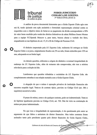 .
PODER JUDICIÁRIO
COMARCA DE GOIANIAe jUStiça 5ª VARA CÍVEL(JUIZ 2)do estado de goiás
A análise da prova documental demonstra que o Goiás Esporte Clube agiu com
má fé, tendo ajuizado esta ação anulatória e formulado representação criminal contra os
requeridos com o objetivo único de furtar-se ao pagamento da dívida correspondente a 50%
do valor bruto recebido pelavenda dos direitos federativos do atleta Welliton Soares Moraes
para a equipe F.C.Spartak Moscow e, para tanto, buscou alterar a verdade dos fatos,
enquadrando-se nas hipóteses do art. 17, II e III do Código de Processo Civil.
O O dinheiro emprestado pela J.F. Esportes Ltda. realmente foi entregue ao Goiás
O Esporte Clube e os juros, originalmente fixados em 3% ao mês, foram reduzidos para 12% ao
ano, adequando-se ao limite legal.
As demais questões, referentes a origem do dinheiro e eventual irregularidade do
endereço da J.F. Esportes Ltda., além de restarem não comprovadas, não tem a mínima
relevância para a solução da lide.
Lembremos que questões tributárias e societárias da J.F. Esportes Ltda. são
completamente estranhas à sua relação mutuária com o Goiás Esporte Clube.
O ate889ao de a»e o e °»er 9a° va de ee
encontra respaldo legal. Trata-se de contrato típico, previsto no Código Civil (art. 586 e
seguintes) acessível a todos.
O prazo do mútuo, como o de qualquercontrato, pode ser indeterminado. Trata-se
de hipótese igualmente prevista no Código Civil, art. 720. Não há vício na contratação de
mútuo por prazo indeterminado.
No que toca a irregularidade de representação, é ela questionada pelo autor ao
argumento de que faltou a assinatura do diretor financeiro. Mas todos contratos foram
assinados tanto pelo presidente quanto pelo diretor financeiro do Goiás Esporte Clube,
le .
Gabinete do Juiz deDireito da Comarca de Goi ·
-
e. 4p®9è
 