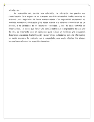 Introducción
La evaluación nos permite una valoración. La valoración nos permite una
cuantificación. En la mayoría de las ocasiones se califica sin evaluar la efectividad de los
procesos para mejorarlos de forma continuamente. Con regularidad empleamos los
términos monitoreo y evaluación para hacer alusión a la revisión o verificación de un
proceso, o la validación de los resultados obtenidos. El uso de estos términos es
imperceptible. Tal parece que no hay una claridad sobre cuál es el propósito de cada uno
de ellos. Es importante tener en cuenta que para realizar un monitoreo y/o evaluación,
debe tener un proceso de planificación y desarrollo de indicadores, con esta información,
se puede comparar lo realizado con lo proyectado, para poder efectuar los ajustes
necesarios en alcanzar los propósitos deseados.
 
