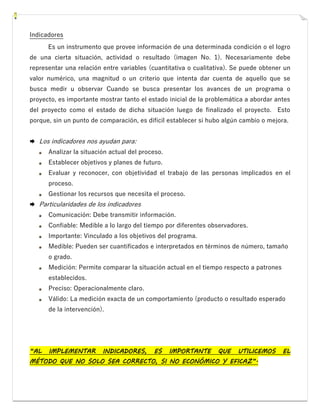 Indicadores
Es un instrumento que provee información de una determinada condición o el logro
de una cierta situación, actividad o resultado (imagen No. 1). Necesariamente debe
representar una relación entre variables (cuantitativa o cualitativa). Se puede obtener un
valor numérico, una magnitud o un criterio que intenta dar cuenta de aquello que se
busca medir u observar Cuando se busca presentar los avances de un programa o
proyecto, es importante mostrar tanto el estado inicial de la problemática a abordar antes
del proyecto como el estado de dicha situación luego de finalizado el proyecto. Esto
porque, sin un punto de comparación, es difícil establecer si hubo algún cambio o mejora.
 Los indicadores nos ayudan para:
Analizar la situación actual del proceso.
Establecer objetivos y planes de futuro.
Evaluar y reconocer, con objetividad el trabajo de las personas implicados en el
proceso.
Gestionar los recursos que necesita el proceso.
 Particularidades de los indicadores
Comunicación: Debe transmitir información.
Confiable: Medible a lo largo del tiempo por diferentes observadores.
Importante: Vinculado a los objetivos del programa.
Medible: Pueden ser cuantificados e interpretados en términos de número, tamaño
o grado.
Medición: Permite comparar la situación actual en el tiempo respecto a patrones
establecidos.
Preciso: Operacionalmente claro.
Válido: La medición exacta de un comportamiento (producto o resultado esperado
de la intervención).
“AL IMPLEMENTAR INDICADORES, ES IMPORTANTE QUE UTILICEMOS EL
MÉTODO QUE NO SOLO SEA CORRECTO, SI NO ECONÓMICO Y EFICAZ”.
 