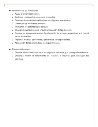  Beneficios de los indicadores
Ayuda a tomar resoluciones.
Controlar y mejorar los procesos o protocolos.
Detectan desviaciones en el logro de los objetivos o propósitos.
Garantizar los resultados previstos.
Mantienen los estándares de calidad.
Mejorar el nivel del servicio (mayor satisfacción de los clientes).
Orientar las acciones de mejora (implantación de acciones preventivas y el control
de los resultados).
Implantar medidas correctoras y preventivas correspondientes.
Adecuación de los resultados a los requerimientos.
 Tipos de indicadores
Eficacia: Miden la relación entre los objetivos a alcanzar y lo conseguido realmente.
Eficiencia: Miden el rendimiento de recursos e insumos para conseguir los
objetivos.
 
