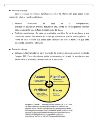  Análisis de datos
Este se encarga de obtener conclusiones sobre la información para poder tomar
resolución y lograr nuestros objetivos.
Análisis cualitativo: Se basa en la interpretación,
explicación, aclaración, análisis, deducción, etc., donde los investigadores analizan
patrones durante toda la fase de recolección de datos.
Análisis cuantitativos: Se basa en resultados tangibles, Se centra en llegar a una
conclusión basada únicamente en lo que ya es conocido por los investigadores. La
forma en que recopila sus datos debe relacionarse con la forma en que está
planeando analizarla y utilizarla.
 Toma decisiones
Calculados los indicadores, es el momento de tomar decisiones según el resultado
(Imagen 02). Estas decisiones están encaminadas a corregir la desviación que
exista entre lo planeado y el resultado de lo ejecutado.
 