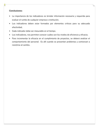Conclusiones:
▪ La importancia de los indicadores es brindar información necesaria y requerida para
evaluar el rumbo de cualquier empresa o institución.
▪ Los indicadores deben estar formados por elementos críticos para su adecuada
efectividad,
▪ Cada indicador debe ser mesurable en el tiempo.
▪ Los indicadores, nos permiten conocer cuáles son los niveles de eficiencia y eficacia.
▪ Para incrementar la eficacia en el cumplimiento de proyectos, se deberá analizar el
comportamiento del personal. Es allí cuando se presentan problemas y comienzan a
resistirse al cambio.
 