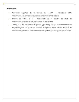 Bibliografía:
Asociación Española de la Calidad. (s. f.). AEC - Indicadores. AEC.
https://www.aec.es/web/guest/centro-conocimiento/indicadores
Análisis de datos. (s. f.). Recuperado 23 de octubre de 2021, de
https://www.questionpro.com/es/analisis-de-datos.html
Camejo, J. (s. f.). Indicadores de gestión ¿Qué son y por qué usarlos? Indicadores
de gestión ¿Qué son y por qué usarlos? Recuperado 23 de octubre de 2021, de
https://www.gestiopolis.com/indicadores-de-gestion-que-son-y-por-que-usarlos/
 