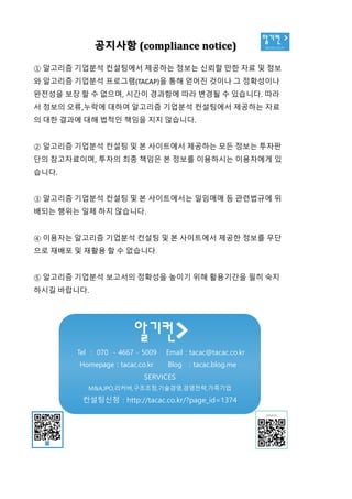 알기컨 >
tacac.co.kr공지사항 (compliance notice)
① 알고리즘 기업분석 컨설팅에서 제공하는 정보는 신뢰할 만한 자료 및 정보
와 알고리즘 기업분석 프로그램(TACAP)을 통해 얻어진 것이나 그 정확성이나
완전성을 보장 할 수 없으며, 시간이 경과함에 따라 변경될 수 있습니다. 따라
서 정보의 오류,누락에 대하여 알고리즘 기업분석 컨설팅에서 제공하는 자료
의 대한 결과에 대해 법적인 책임을 지지 않습니다.
② 알고리즘 기업분석 컨설팅 및 본 사이트에서 제공하는 모든 정보는 투자판
단의 참고자료이며, 투자의 최종 책임은 본 정보를 이용하시는 이용자에게 있
습니다.
③ 알고리즘 기업분석 컨설팅 및 본 사이트에서는 일임매매 등 관련법규에 위
배되는 행위는 일체 하지 않습니다.
④ 이용자는 알고리즘 기업분석 컨설팅 및 본 사이트에서 제공한 정보를 무단
으로 재배포 및 재활용 할 수 없습니다.
⑤ 알고리즘 기업분석 보고서의 정확성을 높이기 위해 활용기간을 필히 숙지
하시길 바랍니다.
Tel : 070 - 4667 - 5009 Email : tacac@tacac.co.kr
Homepage : tacac.co.kr Blog : tacac.blog.me
SERVICES
M&A,IPO,리커버,구조조정,기술경영,경영전략,가족기업
컨설팅신청 : http://tacac.co.kr/?page_id=1374
①
와
완전성을
서
의
②
단의
습니다
③
배되는
④
으로
⑤
하시길
 