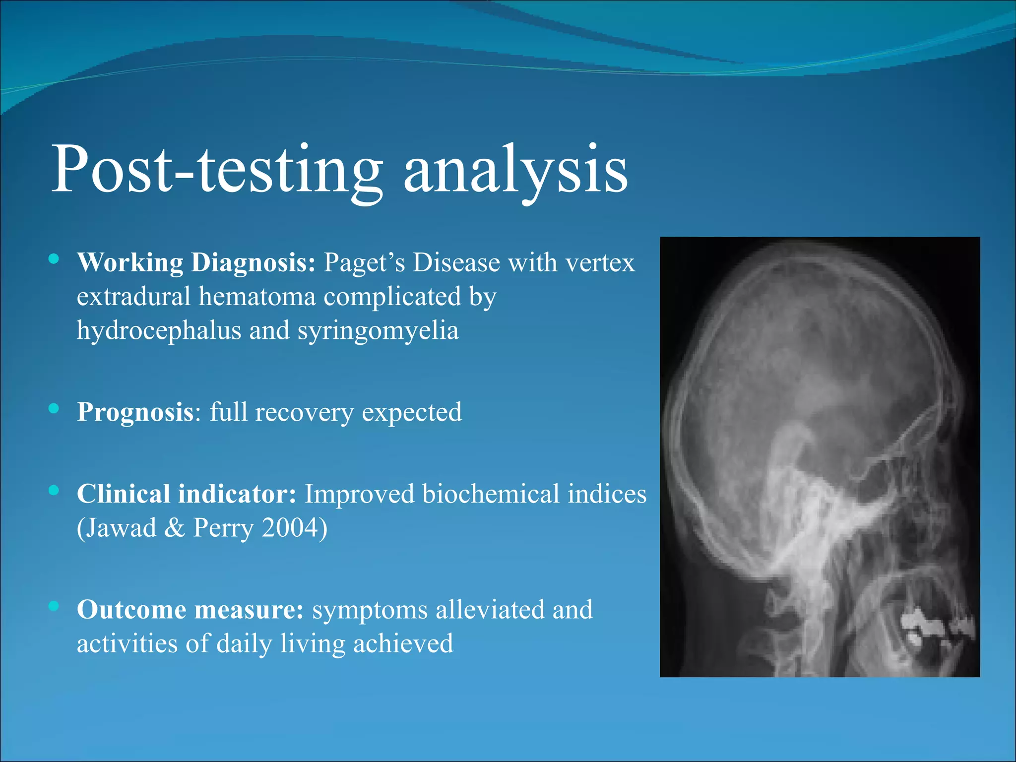 Post-testing analysis
 Working Diagnosis: Paget’s Disease with vertex
  extradural hematoma complicated by
  hydrocephalus and syringomyelia

 Prognosis: full recovery expected


 Clinical indicator: Improved biochemical indices
  (Jawad & Perry 2004)

 Outcome measure: symptoms alleviated and
  activities of daily living achieved
 