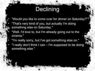 Declining
• "Would you like to come over for dinner on Saturday?"
• "That's very kind of you, but actually I'm doing
  something else on Saturday."
• "Well, I'd love to, but I'm already going out to the
  cinema."
• "I'm really sorry, but I've got something else on."
• "I really don't think I can – I'm supposed to be doing
  something else."
 