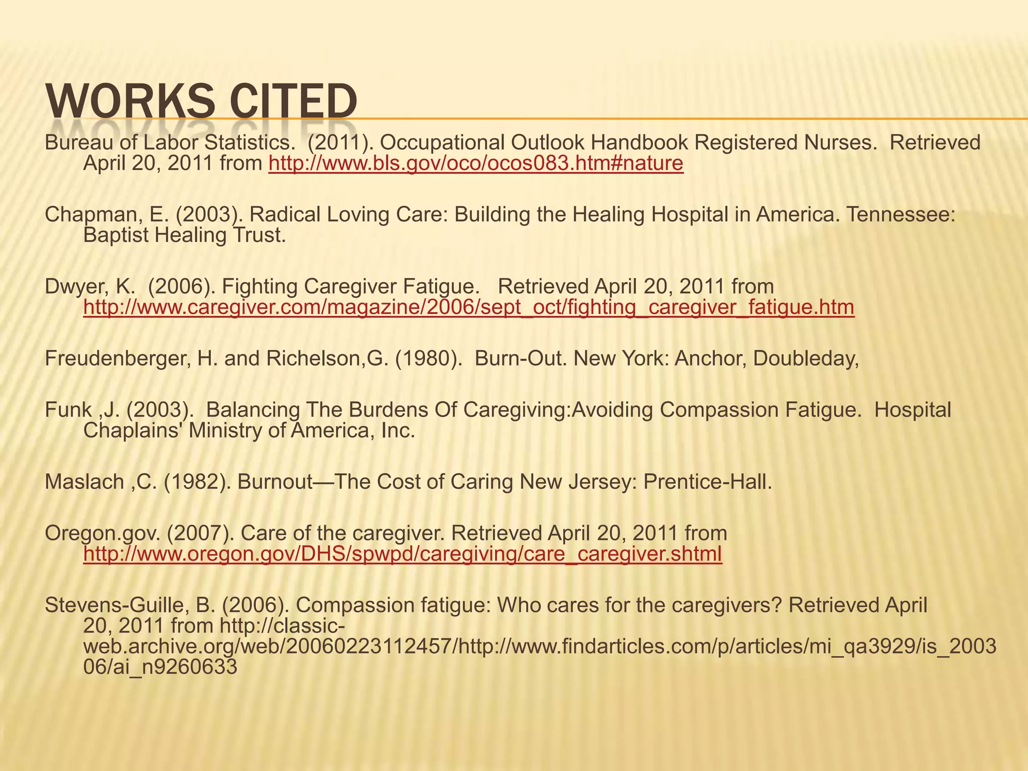 WORKS CITED
Bureau of Labor Statistics. (2011). Occupational Outlook Handbook Registered Nurses. Retrieved
   April 20, 2011 from http://www.bls.gov/oco/ocos083.htm#nature

Chapman, E. (2003). Radical Loving Care: Building the Healing Hospital in America. Tennessee:
   Baptist Healing Trust.

Dwyer, K. (2006). Fighting Caregiver Fatigue. Retrieved April 20, 2011 from
   http://www.caregiver.com/magazine/2006/sept_oct/fighting_caregiver_fatigue.htm

Freudenberger, H. and Richelson,G. (1980). Burn-Out. New York: Anchor, Doubleday,

Funk ,J. (2003). Balancing The Burdens Of Caregiving:Avoiding Compassion Fatigue. Hospital
   Chaplains' Ministry of America, Inc.

Maslach ,C. (1982). Burnout—The Cost of Caring New Jersey: Prentice-Hall.

Oregon.gov. (2007). Care of the caregiver. Retrieved April 20, 2011 from
   http://www.oregon.gov/DHS/spwpd/caregiving/care_caregiver.shtml

Stevens-Guille, B. (2006). Compassion fatigue: Who cares for the caregivers? Retrieved April
    20, 2011 from http://classic-
    web.archive.org/web/20060223112457/http://www.findarticles.com/p/articles/mi_qa3929/is_2003
    06/ai_n9260633
 