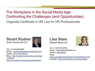 1
Osgoode Certificate in HR Law for HR Professionals
The Workplace in the Social Media Age:
Confronting the Challenges (and Opportunities)
Stuart Rudner
Rudner MacDonald LLP
Tel: +1 416 640-6402
Email: srudner@rudnermacdonald.com
Twitter: @CanadianHRLaw
Blog: http://rudnermacdonald.com/blog/
LinkedIn:
http://ca.linkedin.com/in/canadianhrlaw
Lisa Stam
Koldorf Stam LLP
Tel: +1 416 915 4193
Email: lstam@koldorfstam.ca
Twitter: @lisastam
Blog:
www.canadaemploymenthumanrightslaw.com
LinkedIn: http://ca.linkedin.com/in/lisastam
 