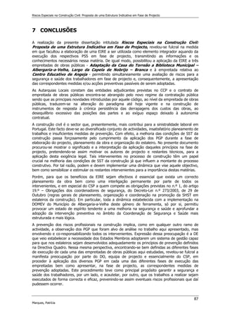 Riscos Especiais na Construção Civil: Proposta de uma Estrutura Indicativa em Fase de Projecto
87
Marques, Patrícia
7 CONCLUSÕES
A realização da presente dissertação intitulada Riscos Especiais na Construção Civil:
Proposta de uma Estrutura Indicativa em Fase de Projecto, revelou-se fulcral na medida
em que facultou a elaboração de uma EIRE a ser utilizada como elemento integrador aquando da
execução dos respectivos PSS em fase de projecto, transmitindo as informações e os
conhecimentos necessários nessa matéria. De igual modo, possibilitou a aplicação da EIRE a três
empreitadas de obras públicas - Adaptação da Casa do Torreão a Biblioteca Municipal –
Albergaria-a-Velha, Largo da Capela de Nobrijo – Branca e à empreitada relativa ao
Centro Educativo de Angeja - permitindo simultaneamente uma avaliação de riscos para a
segurança e saúde dos trabalhadores em fase de projecto e, consequentemente, a apresentação
das correspondentes medidas e/ou acções preventivas passíveis de serem adoptadas.
As Autarquias Locais constam das entidades adjudicantes previstas no CCP e o contrato de
empreitada de obras públicas encontra-se abrangido pelo novo regime da contratação pública
sendo que as principais novidades introduzidas por aquele código, ao nível da empreitada de obras
públicas, traduzem-se na alteração do paradigma até hoje vigente e na construção de
instrumentos de resposta à crónica persistência das derrapagens dos custos das obras, ao
desequilíbrio excessivo das posições das partes e ao exíguo espaço deixado à autonomia
contratual.
A construção civil é o sector que, presentemente, mais contribui para a sinistralidade laboral em
Portugal. Este facto deve-se ao diversificado conjunto de actividades, insatisfatório planeamento de
trabalhos e insuficientes medidas de prevenção. Com efeito, a melhoria das condições de SST da
construção passa forçosamente pelo cumprimento da aplicação dos PGP durante a fase de
elaboração do projecto, planeamento da obra e organização do estaleiro. No presente documento
procurou-se mostrar o significado e a interpretação da aplicação daqueles princípios na fase de
projecto, pretendendo-se assim motivar os autores de projecto e restantes técnicos, para a
aplicação desta exigência legal. Tais intervenientes no processo de construção têm um papel
crucial na melhoria das condições de SST da construção já que influem a montante do processo
construtivo. Por tal razão, podem e devem implementar uma dinâmica que vise aquele objectivo,
bem como sensibilizar e estimular os restantes intervenientes para a importância destas matérias.
Porém, para que os benefícios da EIRE sejam efectivos é essencial que exista um correcto
planeamento da obra bem como uma interligação permanente por parte de todos os
intervenientes, e em especial do CSP a quem compete as obrigações previstas no n.º 1, do artigo
19.º – Obrigações dos coordenadores de segurança, do Decreto-Lei n.º 273/2003, de 29 de
Outubro (regras gerais de planeamento, organização e coordenação na promoção da SHST em
estaleiros da construção). Em particular, toda a dinâmica estabelecida com a implementação na
DOMEV do Município de Albergaria-a-Velha deste género de ferramenta, só por si, permitiu
provocar um estado de espírito tendente a uma melhoria na segurança e saúde e aprofundar a
adopção da intervenção preventiva no âmbito da Coordenação de Segurança e Saúde mais
estruturada e mais lógica.
A prevenção dos riscos profissionais na construção implica, como em qualquer outro ramo de
actividade, a observação dos PGP que foram alvo de análise no trabalho aqui apresentado, mas
envolvendo e co-responsabilizando todos os intervenientes. Expressão dessa preocupação é a DE
que veio estabelecer a necessidade dos Estados Membros adoptarem um sistema de gestão capaz
para que nos estaleiros sejam desenvolvidos adequadamente os princípios de prevenção definidos
na Directiva Quadro. Nessa mesma perspectiva, encontrando-se bem definidas as diferentes fases
de execução de cada uma das empreitadas de obras públicas aqui estudadas, revelou-se fulcral a
manifesta preocupação por parte do DO, equipa de projecto e essencialmente do CSP, em
proceder à aplicação dos diversos PGP em cada uma das diferentes fases de execução das
empreitadas bem como apresentar, na fase de projecto, as correspondentes medidas de
prevenção adoptadas. Este procedimento teve como principal propósito garantir a segurança e
saúde dos trabalhadores, por um lado, e acautelar, por outro, que os trabalhos a realizar sejam
executados de forma correcta e eficaz, prevenindo-se assim eventuais riscos profissionais que daí
pudessem ocorrer.
 