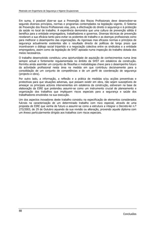 Mestrado em Engenharia de Segurança e Higiene Ocupacionais
88
Conclusões
Em suma, é possível dizer-se que a Prevenção dos Riscos Profissionais deve desenvolver-se
segundo diversos princípios, normas e programas contemplados na legislação vigente. O Sistema
de Prevenção dos Riscos Profissionais visa, pois, a efectivação do direito à segurança e à protecção
da saúde no local de trabalho. A experiência demonstra que uma cultura de prevenção sólida é
benéfica para a entidade empregadora, trabalhadores e governos. Diversas técnicas de prevenção
revelaram a sua eficácia tanto para evitar os acidentes de trabalho e as doenças profissionais como
para melhorar o desempenho das organizações. As rigorosas mas eficazes normas e princípios de
segurança actualmente existentes são o resultado directo de políticas de longo prazo que
incentivaram o diálogo social tripartido e a negociação colectiva entre os sindicatos e a entidade
empregadora, assim como da legislação de SHST apoiada numa inspecção do trabalho dotada dos
meios necessários.
O trabalho desenvolvido constituiu uma oportunidade de aquisição de conhecimentos numa área
sempre actual e fortemente regulamentada no âmbito da SHST em estaleiros da construção.
Permitiu ainda assimilar um conjunto de filosofias e metodologias chave para o desempenho futuro
da actividade profissional nesta área na medida em que contribuiu decisivamente para a
consolidação de um conjunto de competências e de um perfil de coordenação de segurança
(projecto e obra).
Por outro lado, a informação, a reflexão e a prática de medidas e/ou acções preventivas e
protectivas para que situações adversas, que possam existir em obra, não sejam susceptíveis de
ameaçar os principais actores intervenientes em estaleiros da construção, estiveram na base de
elaboração da EIRE que pretendeu assumir-se como um instrumento crucial de planeamento e
organização dos trabalhos que impliquem riscos especiais para a segurança e saúde dos
trabalhadores envolvidos na sua execução.
Um dos aspectos inovadores deste trabalho consistiu na especificação de elementos considerados
fulcrais na caracterização de um determinado trabalho com risco especial, através de uma
proposta de EIRE que venha de futuro a assumir-se como a estrutura a integrar o Decreto-lei n.º
273/2003, de 29 de Outubro aquando da sua revisão ou alteração, provendo aquele diploma com
um Anexo particularmente dirigido aos trabalhos com riscos especiais.
 