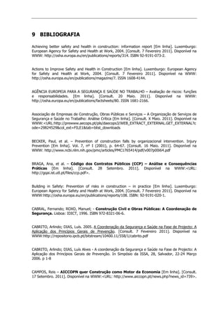 9 BIBLIOGRAFIA
Achieving better safety and health in construction: information report [Em linha]. Luxemburgo:
European Agency for Safety and Health at Work, 2004. [Consult. 7 Fevereiro 2011]. Disponível na
WWW: http://osha.europa.eu/en/publications/reports/314. ISBN 92-9191-073-2.
Actions to Improve Safety and Health in Construction [Em linha]. Luxemburgo: European Agency
for Safety and Health at Work, 2004. [Consult. 7 Fevereiro 2011]. Disponível na WWW:
http://osha.europa.eu/en/publications/magazine/7. ISSN 1608-4144.
AGÊNCIA EUROPEIA PARA A SEGURANÇA E SAÚDE NO TRABALHO – Avaliação de riscos: funções
e responsabilidades. [Em linha]. [Consult. 20 Maio. 2011]. Disponível na WWW:
http://osha.europa.eu/en/publications/factsheets/80. ISSN 1681-2166.
Associação de Empresas de Construção, Obras Públicas e Serviços – A Organização de Serviços de
Segurança e Saúde no Trabalho: Análise Crítica [Em linha]. [Consult. X Maio. 2011]. Disponível na
WWW:URL:http://prewww.aecops.pt/pls/daecops3/WEB_EXTRACT_EXTERNAL.GET_EXTERNAL?c
ode=29824529col_ext=FILE1tab=blist_downloads
BECKER, Paul, et al. – Prevention of construction falls by organizacional intervention. Injury
Prevention [Em linha]. Vol. 7, nº I (2001), p. 64-67. [Consult. 16 Maio. 2011]. Disponível na
WWW: http://www.ncbi.nlm.nih.gov/pmc/articles/PMC1765414/pdf/v007p00i64.pdf
BRAGA, Ana, et al. – Código dos Contratos Públicos (CCP) – Análise e Consequências
Práticas [Em linha]. [Consult. 28 Setembro. 2011]. Disponível na WWW:URL:
http://gqai.ist.utl.pt/files/ccp.pdf.
Building in Safety: Prevention of risks in construction – in practice [Em linha]. Luxemburgo:
European Agency for Safety and Health at Work, 2004. [Consult. 7 Fevereiro 2011]. Disponível na
WWW:http://osha.europa.eu/en/publications/reports/108. ISBN: 92-9191-020-1.
CABRAL, Fernando; ROXO, Manuel; - Construção Civil e Obras Públicas: A Coordenação de
Segurança. Lisboa: IDICT, 1996. ISBN 972-8321-06-6.
CABRITO, Arlindo; DIAS, Luís. 2005. A Coordenação da Segurança e Saúde na Fase de Projecto: A
Aplicação dos Princípios Gerais de Prevenção. [Consult. 7 Fevereiro 2011]. Disponível na
WWW:http://repositorio.ipcb.pt/bitstream/10400.11/558/1/cabrito.pdf
CABRITO, Arlindo; DIAS, Luís Alves - A coordenação da Segurança e Saúde na Fase de Projecto: A
Aplicação dos Princípios Gerais de Prevenção. In Simpósio da ISSA, 28, Salvador, 22-24 Março
2006. p 1-8
CAMPOS, Reis – AICCOPN quer Construção como Motor da Economia [Em linha]. [Consult.
17 Setembro. 2011]. Disponível na WWW:URL: http://www.aiccopn.pt/news.php?news_id=739.
 