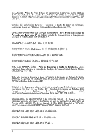 92
CATAI, Rodrigo – Análise dos Níveis de Ruído em Equipamentos da Construção Civil na Cidade de
Curitiba. Revista Produção On Line [Em linha]. Vol. IX, nº III (2009). [Consult. 16 Maio. 2011].
Disponível na WWW: http://www.producaoonline.org.br/index.php/rpo/article/view/234/492. ISSN
1676-1901.
Comissão das Comunidades Europeias - Segurança e Saúde do Sector da Construção.
Luxemburgo: Serviço das Publicações Oficiais das Comunidades Europeias, 1999.
COMISSÃO DO LIVRO BRANCO DOS SERVIÇOS DE PREVENÇÃO – Livro Branco dos Serviços de
Prevenção das Empresas. 1.ª ed. Lisboa: Instituto de Desenvolvimento e Inspecção das
Condições de Trabalho, 1999. ISBN 972-8321-28-7.
CONVENÇÃO nº 155 da OIT. D.R. I Série. 13 (85-01-16).
DECRETO-LEI nº 400/82. D.R. I Série-A. 221 (82-09-23) 3006-(2)-3006(64).
DECRETO-LEI nº 273/2003. D.R. I Série-A. 251 (03-10-29) 7199-7211.
DECRETO-LEI nº 18/2008. D.R. I Série. 20 (08-01-29) 753-852.
DIAS, Alves; FONSECA, Santos – Plano de Segurança e Saúde na Construção. Lisboa:
Instituto de Desenvolvimento e Inspecção das Condições de Trabalho/Instituto Superior Técnico,
1996. ISBN 972-97174-0-0.
DIAS, Luís. Repensar a Segurança e Saúde no Trabalho da Construção em Portugal. In Gestão,
Informação e Segurança na Construção: actas do Congresso Nacional da Construção, 2, FEUP,
2004. Porto: Instituto da Construção, 2004.
DIAS, Luís et al. - Segurança e saúde no trabalho da construção: experiência brasileira e panorama
internacional [Em linha] 1.ª ed. Brasília: OIT - Secretaria Internacional do Trabalho, 2005.
[Consult. 12 Outubro. 2010]. Disponível na WWW.
http://sstmpe.fundacentro.gov.br/Anexo/Seguranca_Parte_1.pdf. ISBN 92-2-817839-6
DIRECÇÃO-GERAL DA ADMINISTRAÇÃO E DO EMPREGO PÚBLICO - O Glossário de termos
estatísticos: conceitos, definições e classificações em uso nas publicações do Observatório do
Emprego Público (OBSEP). [Em linha]. [Consult. 20 Maio. 2011]. Disponível na WWW:URL:
http://www.dgap.gov.pt/upload//OBSEP/Glossario/OBSEP_Glossario_Set09.pdf
DIRECTIVA 89/391/CEE. JOUE. L 183 (89-06-12). 0001-0008.
DIRECTIVA 92/57/CEE. JOUE. L 245 (92-06-24). 0006-0022.
DIRECTIVA 2007/30/CE. JOUE. L 165 (07-06-27). 21-24.
 