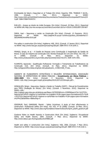 93
Enciclopedia de Salud y Seguridad en el Trabajo [Em linha]. Espanha: MIN. TRABAJO Y AA.SS.,
1998. [Consult. 7 Maio 2011]. Disponível na WWW:
http://www.insht.es/InshtWeb/Contenidos/Documentacion/TextosOnline/EnciclopediaOIT/tomo3/9
3.pdf. ISBN 9788474349757.
EUR-LEX – Acesso ao direito da União Europeia. [Em linha]. [Consult. 20 Maio. 2011]. Disponível
na WWW:URL:http://eur-lex.europa.eu/LexUriServ/LexUriServ.do?uri=CELEX:31992L0057:EN:NOT
FARIA, José – Segurança e saúde na Construção [Em linha]. [Consult. 13 Fevereiro. 2011].
Disponível na WWW: http://paginas.fe.up.pt/~construc/go/docs_GO/sebenta/11-
SEGURANCArev6Mar2010.pdf
Fire safety in construction [Em linha]. Inglaterra: HSE, 2010. [Consult. 17 Janeiro 2011]. Disponível
na WWW: http://www.hse.gov.uk/pubns/priced/hsg168.pdf. ISBN 978 0 7176 6345 3.
FRANÇA, Sergio, et al. – A Gestão de Pessoas como Contribuição à Implantação da Gestão de
Riscos. O Caso da indústria da Construção Civil. Revista Produção On Line [Em linha]. Vol. VIII, nº
IV (2008). [Consult. 16 Maio. 2011]. Disponível na WWW:
http://www.producaoonline.org.br/index.php/rpo/article/view/142/272. ISSN 1676-1901.
FUJIMOTO, Aparecido - Qualificação Profissional: Formação e Treinamento de Trabalhadores da
Construção Civil. [Em linha]. [Consult. 16 Maio. 2011]. Disponível na WWW:
http://artigocientifico.tebas.kinghost.net/uploads/artc_1159814180_77.doc.
GABINETE DE PLANEAMENTO ESTRATÉGICO E RELAÇÕES INTERNACIONAIS, ASSOCIAÇÃO
NACIONAL DE EMPREITEIROS DE OBRAS PÚBLICAS – Investimento em Obras Públicas –
2004-2009 [Em linha]. [Consult. 3 Novembro. 2010]. Disponível na
WWW:URL:http://www.gperi.moptc.pt/tempfiles/20101207122334moptc.pdf.
GONÇALVES, Sérgio - Segurança, Higiene e Saúde no Trabalho (SHST) – Manual de Procedimentos
para PME’s (Avaliação de Riscos). [Em linha]. [Consult. 3 Novembro. 2010]. Disponível na
WWW:URL:
http://catesoc.gep.mtss.gov.pt/plinkres.asp?Base=CATESOCForm=COMPSearchTxt=%22TCO+
Seguran%E7a%2C+higiene+e+sa%FAde+no+trabalho+%3A+jogos+para+formadores%22+%2B
+%22TCO+Seguran%E7a%2C+higiene+e+sa%FAde+no+trabalho+%3A+jogos+para+formadore
s%24%22StartRec=0RecPag=5.
GOODRUM, Paul; GANGWAR, Manish - Safety Incentives: A study of their effectiveness in
construction. Professional Safety [Em linha]. Vol. VIII, nº IV (2008). [Consult. 16 Maio. 2011].
Disponível na WWW: http://www.asse.org/foundation/research/docs/foungrnt_july04_goodrum.pdf
Guidance Notes on Health Hazards in Construction Work [Em linha]. Inglaterra: Occupational
Safety and Health Branch, 2004. [Consult. 7 Maio 2011]. Disponível na WWW:
http://www.labour.gov.hk/eng/public/oh/OHB82.pdf
Health and safety in construction [Em linha]. Inglaterra: HSE, 2006. [Consult. 7 Maio 2011].
Disponível na WWW: http://www.hse.gov.uk/pubns/priced/hsg150.pdf. ISBN 978 0 7176 6182 2.
 