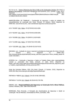 94
HU, Kun et al. - Factors Influencing the Risk of Falls in the Construction Industry [Em linha]: A
Review of the Evidence. Construction Management and Economics, 2011. [Consult. 3 Maio. 2011].
Disponível na WWW:URL:
http://filebox.vt.edu/users/hazhir/www/papers/Falls%20Risk%20Factors-CME-final.pdf. DOI:
10.1080/01446193.2011.558104
INSPECÇÃO-GERAL DO TRABALHO – Coordenação da segurança e saúde do trabalho nos
empreendimentos da construção [Em linha]. [Consult. 23 Outubro. 2010]. Disponível na
WWW:URL: www.forma-te.com/.../921-coordenacao-seguranca-construcao-igt.html
LEI nº 59/2007. D.R. I Série. 170 (07-09-04) 6181-6258.
LEI nº 60/2007. D.R. I Série. 170 (07-09-04) 6258-6309.
LEI nº 59/2008. D.R. I Série. 176 (08-09-11) 6524-6630.
LEI nº 31/2009. D.R. I Série. 127 (09-07-03) 4276-4285.
LEI nº 102/2009. D.R. I Série. 176 (09-09-10) 6167-6192.
MACHADO, Luís – Avaliação de riscos é essencial à actividade da Construção [Em linha]. [Consult.
4 Outubro 2011]. Disponível na WWW:URL:
http://prewww.aecops.pt/pls/daecops2/!aecops_web.show_page?action=show_newsp_sessao=
xcode=25615064.
PATRÍCIO, Rui – Construção e Segurança e Saúde no Trabalho (Notas sobre responsabilidade
criminal e, prevenção) [Em linha]. [Consult. 11 Abril. 2011]. Disponível na
WWW:URL:http://www.mlgts.pt/xms/files/Publicacoes/Artigos/2010/Construcao_Seguranca_Saud
e_Trabalho_responsabilidade_criminal_prevencao.PDF.
Portal dos Contratos Públicos, 2010. [Em linha]. [Consult. 12 Outubro. 2010]. Disponível na
WWW:URL:http://www.base.gov.pt/codigo/Paginas/default.aspx
PORTARIA nº 988/93. D.R. I Série-B. 234 (93-10-06) 5599-5602.
PORTARIA nº 101/96. D.R. I Série-B. 80 (96-04-03) 703-706.
RIBEIRO, João – Responsabilidade pela Segurança na Construção Civil e Obras Públicas.
Coimbra: Almedina, 2005. ISBN 9789724024769.
RODRIGUES, Maria Fernanda. A Formação dos Coordenadores de Segurança e Saúde na
Construção. Tese de Mestrado. Universidade do Minho, Guimarães, 1999.
 