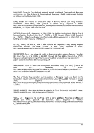 95
RODRIGUES, Fernanda. Compilação de textos da unidade temática de Coordenação de Segurança
em Projecto e em Obra do Curso de Coordenador de Segurança e Saúde na Construção. Instituto
de Soldadura e Qualidade, Grijó, 2008.
Safety, health and welfare on construction sites: A training manual [Em linha]. Genebra:
International Labour Office, 1995. [Consult. 11 Janeiro 2011]. Disponível na WWW:
http://www.ilo.org/wcmsp5/groups/public/ed_protect/protav/safework/documents/instructionalmat
erial/wcms_110237.pdf. ISBN 92-2-109182-1.
SANTOSO, Djoen, et al. – Assessment of risks in high rise building construction in Jakarta. Emeral
Research Register [Em linha]. Vol. 10, nº 1 (2003), p. 43-55. [Consult. 8 Maio. 2011]. Disponível
na WWW: http://www.deepdyve.com/lp/emerald-publishing/assessment-of-risks-in-high-rise-
building-construction-in-jakarta-10k6P5aA6m
SIDDIQI, Khalid; THOMPSON, Paul – Best Practices for Improving Safety among Hispanic
Construction Workers. [Em linha]. [Consult. 16 Maio. 2011]. Disponível na WWW:
http://ascpro0.ascweb.org/archives/cd/2007/paper/CPRT116002007.pdf
SPANGENBERG, Soren – An injury risk model for large construction projects. Palgrave Macmillan
[Em linha]. Vol. 11, nº 2 (2009), p. 111-134. [Consult. 16 Maio. 2011]. Disponível na WWW:
http://www.arbejdsmiljoforskning.dk/da/nyheder/arkiv/2010/~/media/Boeger-og-rapporter/17-
papers--doctoral-dissertation-2010-spangenberg.pdf
SPANGENBERG, Soren – Construction management and worker safety. [Em linha]. [Consult. 16
Maio. 2011]. Disponível na WWW:
http://www.arbejdsmiljoforskning.dk/da/nyheder/arkiv/2010/~/media/Boeger-og-rapporter/17--
papers--doctoral-dissertation-2010-spangenberg.pdf
The Role of Worker Representation and Consultation in Managing Health and Safety in the
Construction Industry [Em linha]. Genebra: International Labour Office, 2010. [Consult. 27 Janeiro
2011]. Disponível na WWW:
http://www.ilo.org/public/english/dialogue/sector/papers/construction/wp270.pdf. ISBN: 978-92-2-
123295-7.
VERLAG DASHÖFER – Coordenação, Direcção e Gestão de Obras [Documento electrónico]. Lisboa:
VERLAG DASHÖFER, cop. 2008. 1 disco óptico (CD-ROM).
VIEIRA, Luís – Segurança na construção civil e obras públicas: Algumas questões em
aberto [Em linha]. [Consult. 12 Dezembro. 2011]. Disponível na WWW:
URL:http://www.act.gov.pt/SiteCollectionDocuments/BolsaTextosSHST/SegConstrucaoObrasPublica
s_QuestoesAberto.pdf.
 