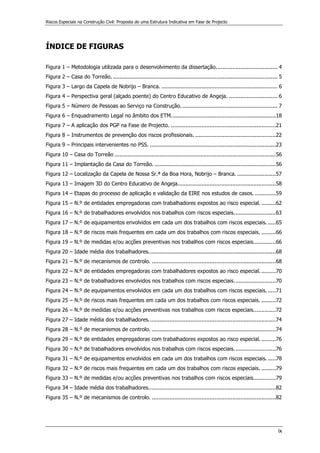 Riscos Especiais na Construção Civil: Proposta de uma Estrutura Indicativa em Fase de Projecto
ix
ÍNDICE DE FIGURAS
Figura 1 – Metodologia utilizada para o desenvolvimento da dissertação...................................... 4
Figura 2 – Casa do Torreão. ...................................................................................................... 5
Figura 3 – Largo da Capela de Nobrijo – Branca. ........................................................................ 6
Figura 4 – Perspectiva geral (alçado poente) do Centro Educativo de Angeja. .............................. 6
Figura 5 – Número de Pessoas ao Serviço na Construção............................................................ 7
Figura 6 – Enquadramento Legal no âmbito dos ETM.................................................................18
Figura 7 – A aplicação dos PGP na Fase de Projecto. .................................................................21
Figura 8 – Instrumentos de prevenção dos riscos profissionais. ..................................................22
Figura 9 – Principais intervenientes no PSS. ..............................................................................23
Figura 10 – Casa do Torreão ....................................................................................................56
Figura 11 – Implantação da Casa do Torreão. ...........................................................................56
Figura 12 – Localização da Capela de Nossa Sr.ª da Boa Hora, Nobrijo – Branca. ........................57
Figura 13 – Imagem 3D do Centro Educativo de Angeja.............................................................58
Figura 14 – Etapas do processo de aplicação e validação da EIRE nos estudos de casos. .............59
Figura 15 – N.º de entidades empregadoras com trabalhadores expostos ao risco especial. .........62
Figura 16 – N.º de trabalhadores envolvidos nos trabalhos com riscos especiais..........................63
Figura 17 – N.º de equipamentos envolvidos em cada um dos trabalhos com riscos especiais. .....65
Figura 18 – N.º de riscos mais frequentes em cada um dos trabalhos com riscos especiais. .........66
Figura 19 – N.º de medidas e/ou acções preventivas nos trabalhos com riscos especiais..............66
Figura 20 – Idade média dos trabalhadores...............................................................................68
Figura 21 – N.º de mecanismos de controlo. .............................................................................68
Figura 22 – N.º de entidades empregadoras com trabalhadores expostos ao risco especial. .........70
Figura 23 – N.º de trabalhadores envolvidos nos trabalhos com riscos especiais..........................70
Figura 24 – N.º de equipamentos envolvidos em cada um dos trabalhos com riscos especiais. .....71
Figura 25 – N.º de riscos mais frequentes em cada um dos trabalhos com riscos especiais. .........72
Figura 26 – N.º de medidas e/ou acções preventivas nos trabalhos com riscos especiais..............72
Figura 27 – Idade média dos trabalhadores...............................................................................74
Figura 28 – N.º de mecanismos de controlo. .............................................................................74
Figura 29 – N.º de entidades empregadoras com trabalhadores expostos ao risco especial. .........76
Figura 30 – N.º de trabalhadores envolvidos nos trabalhos com riscos especiais..........................76
Figura 31 – N.º de equipamentos envolvidos em cada um dos trabalhos com riscos especiais. .....78
Figura 32 – N.º de riscos mais frequentes em cada um dos trabalhos com riscos especiais. .........79
Figura 33 – N.º de medidas e/ou acções preventivas nos trabalhos com riscos especiais..............79
Figura 34 – Idade média dos trabalhadores...............................................................................82
Figura 35 – N.º de mecanismos de controlo. .............................................................................82
 