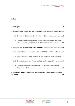 I N V E S T I M E N T O E M O B R A S P Ú B L I C A S
2 0 0 4 – 2 0 0 9
1 
Í
Ín
nd
di
ic
ce
e
Introdução ......................................................................... 5
1. Caracterização do Sector da Construção e Obras Públicas ... 7
1
1.
.1
1.
. O
O P
Pe
es
so
o d
do
o S
Se
ec
ct
to
or
r d
da
a C
Co
on
ns
st
tr
ru
uç
çã
ão
o n
na
a E
Ec
co
on
no
om
mi
ia
a.
..
..
..
..
..
..
..
..
..
..
..
..
..
..
..
..
..
..
..
. 9
9
1
1.
.2
2.
. C
Co
om
mp
pa
ar
ra
aç
çõ
õe
es
s E
Eu
ur
ro
op
pe
ei
ia
as
s d
do
o S
Se
ec
ct
to
or
r d
da
a C
Co
on
ns
st
tr
ru
uç
çã
ão
o:
: P
Po
or
rt
tu
ug
ga
al
l,
,
I
Ir
rl
la
an
nd
da
a,
, G
Gr
ré
éc
ci
ia
a,
, E
Es
sp
pa
an
nh
ha
a e
e U
Un
ni
iã
ão
o E
Eu
ur
ro
op
pe
ei
ia
a (
(2
27
7 p
pa
aí
ís
se
es
s)
) .
..
..
..
..
..
. 2
22
2
2. Análise do Investimento em Obras Públicas ..................... 30
2
2.
.1
1.
. I
Im
mp
po
or
rt
tâ
ân
nc
ci
ia
a d
do
o I
In
nv
ve
es
st
ti
im
me
en
nt
to
o d
do
o M
MO
OP
PT
TC
C n
no
o P
PI
ID
DD
DA
AC
C T
To
ot
ta
al
l .
..
..
. 3
33
3
2
2.
.2
2.
. E
Ev
vo
ol
lu
uç
çã
ão
o d
do
o P
PI
ID
DD
DA
AC
C d
do
o M
MO
OP
PT
TC
C p
po
or
r s
se
ec
ct
to
or
re
es
s d
de
e a
ac
ct
ti
iv
vi
id
da
ad
de
e .
. 3
35
5
2
2.
.3
3.
. O
O I
In
nv
ve
es
st
ti
im
me
en
nt
to
o e
em
m P
Pa
ar
rc
ce
er
ri
ia
as
s P
Pú
úb
bl
li
ic
co
o P
Pr
ri
iv
va
ad
da
as
s (
(P
PP
PP
P’
’s
s)
) .
..
..
..
..
..
..
. 3
37
7
2
2.
.4
4.
. I
In
nv
ve
es
st
ti
im
me
en
nt
to
o d
da
as
s E
Em
mp
pr
re
es
sa
as
s d
de
e C
Co
on
ns
st
tr
ru
uç
çã
ão
o e
em
m O
Ob
br
ra
as
s d
de
e
E
En
ng
ge
en
nh
ha
ar
ri
ia
a C
Ci
iv
vi
il
l .
..
..
..
..
..
..
..
..
..
..
..
..
..
..
..
..
..
..
..
..
..
..
..
..
..
..
..
..
..
..
..
..
..
..
..
..
..
..
..
..
..
..
..
..
..
..
..
..
..
..
..
..
..
..
. 3
39
9
3.  Perspectivas da Evolução do Sector da Construção de 2009
até 2011........................................................................... 45 
 