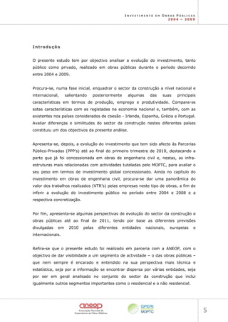 I N V E S T I M E N T O E M O B R A S P Ú B L I C A S
2 0 0 4 – 2 0 0 9
5 
I
In
nt
tr
ro
od
du
uç
çã
ão
o
O presente estudo tem por objectivo analisar a evolução do investimento, tanto
público como privado, realizado em obras públicas durante o período decorrido
entre 2004 e 2009.
Procura-se, numa fase inicial, enquadrar o sector da construção a nível nacional e
internacional, salientando posteriormente algumas das suas principais
características em termos de produção, emprego e produtividade. Compara-se
estas características com as registadas na economia nacional e, também, com as
existentes nos países considerados de coesão - Irlanda, Espanha, Grécia e Portugal.
Avaliar diferenças e similitudes do sector da construção nestes diferentes países
constituiu um dos objectivos da presente análise.
Apresenta-se, depois, a evolução do investimento que tem sido afecto às Parcerias
Público-Privadas (PPP’s) até ao final do primeiro trimestre de 2010, destacando a
parte que já foi concessionada em obras de engenharia civil e, nestas, as infra-
estruturas mais relacionadas com actividades tuteladas pelo MOPTC, para avaliar o
seu peso em termos de investimento global concessionado. Ainda no capítulo do
investimento em obras de engenharia civil, procura-se dar uma panorâmica do
valor dos trabalhos realizados (VTR’s) pelas empresas neste tipo de obras, a fim de
inferir a evolução do investimento público no período entre 2004 e 2008 e a
respectiva concretização.
Por fim, apresenta-se algumas perspectivas de evolução do sector da construção e
obras públicas até ao final de 2011, tendo por base as diferentes previsões
divulgadas em 2010 pelas diferentes entidades nacionais, europeias e
internacionais.
Refira-se que o presente estudo foi realizado em parceria com a ANEOP, com o
objectivo de dar visibilidade a um segmento de actividade – o das obras públicas –
que nem sempre é encarado e entendido na sua perspectiva mais técnica e
estatística, seja por a informação se encontrar dispersa por várias entidades, seja
por ser em geral analisado no conjunto do sector da construção que inclui
igualmente outros segmentos importantes como o residencial e o não residencial.
 