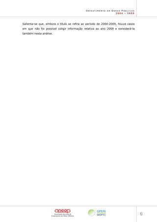 I N V E S T I M E N T O E M O B R A S P Ú B L I C A S
2 0 0 4 – 2 0 0 9
6 
Salienta-se que, embora o título se refira ao período de 2004-2009, houve casos
em que não foi possível coligir informação relativa ao ano 2009 e considerá-la
também nesta análise.
 