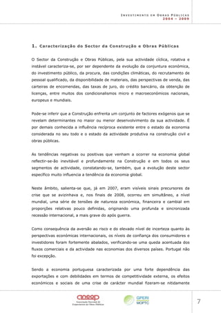 I N V E S T I M E N T O E M O B R A S P Ú B L I C A S
2 0 0 4 – 2 0 0 9
7 
1
1.
. C
Ca
ar
ra
ac
ct
te
er
ri
iz
za
aç
çã
ão
o d
do
o S
Se
ec
ct
to
or
r d
da
a C
Co
on
ns
st
tr
ru
uç
çã
ão
o e
e O
Ob
br
ra
as
s P
Pú
úb
bl
li
ic
ca
as
s
O Sector da Construção e Obras Públicas, pela sua actividade cíclica, rotativa e
instável caracteriza-se, por ser dependente da evolução da conjuntura económica,
do investimento público, da procura, das condições climáticas, do recrutamento de
pessoal qualificado, da disponibilidade de materiais, das perspectivas de venda, das
carteiras de encomendas, das taxas de juro, do crédito bancário, da obtenção de
licenças, entre muitos dos condicionalismos micro e macroeconómicos nacionais,
europeus e mundiais.
Pode-se inferir que a Construção enfrenta um conjunto de factores exógenos que se
revelam determinantes no maior ou menor desenvolvimento da sua actividade. É
por demais conhecida a influência recíproca existente entre o estado da economia
considerada no seu todo e o estado da actividade produtiva na construção civil e
obras públicas.
As tendências negativas ou positivas que venham a ocorrer na economia global
reflectir-se-ão inevitável e profundamente na Construção e em todos os seus
segmentos de actividade, constatando-se, também, que a evolução deste sector
específico muito influencia a tendência da economia global.
Neste âmbito, salienta-se que, já em 2007, eram visíveis sinais precursores da
crise que se avizinhava e, nos finais de 2008, ocorreu em simultâneo, a nível
mundial, uma série de tensões de natureza económica, financeira e cambial em
proporções relativas pouco definidas, originando uma profunda e sincronizada
recessão internacional, a mais grave do após guerra.
Como consequência da aversão ao risco e do elevado nível de incerteza quanto às
perspectivas económicas internacionais, os níveis de confiança dos consumidores e
investidores foram fortemente abalados, verificando-se uma queda acentuada dos
fluxos comerciais e da actividade nas economias dos diversos países. Portugal não
foi excepção.
Sendo a economia portuguesa caracterizada por uma forte dependência das
exportações e com debilidades em termos de competitividade externa, os efeitos
económicos e sociais de uma crise de carácter mundial fizeram-se nitidamente
 