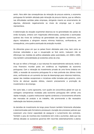 I N V E S T I M E N T O E M O B R A S P Ú B L I C A S
2 0 0 4 – 2 0 0 9
8 
sentir. Para além das consequências da retracção da procura externa, a economia
portuguesa foi também afectada pela retracção da procura interna, que se reflectiu
nas dificuldades sentidas pelas empresas, obrigando mesmo ao encerramento de
algumas, afectando negativamente os níveis de emprego que o sector
representava.
A deterioração da situação orçamental observou-se na generalidade dos países da
União Europeia, embora com magnitudes diferenciadas, conduzindo a acentuadas
quebras dos níveis de confiança da generalidade dos agentes económicos, com
alguns indicadores a atingirem mesmo mínimos históricos, verificando-se, em
consequência, uma quebra acentuada da produção mundial.
Os diferentes graus em que os países foram afectados pela crise, bem como as
diversas velocidades a que a recuperação se fará sentir, traduzem não só
diferenças nas medidas de política adoptadas pelas autoridades, em 2008 e 2009,
mas também vulnerabilidades já existentes antes da crise.
No que se refere a Portugal, a sua natureza foi essencialmente estrutural, tendo a
crise financeira mundial posto em evidência as fragilidades da economia
portuguesa. Com a retracção do investimento privado de uma forma drástica em
2009, a recessão da economia portuguesa foi a mais profunda dos últimos trinta
anos, verificando-se um aumento da taxa de desemprego para máximos históricos,
apesar das medidas excepcionais e iniciativas então tomadas pelo governo, como
forma de atenuar aqueles efeitos, visarem precisamente a promoção do
investimento e do emprego.
Por outro lado, e como agravante, num quadro de concorrência global em que as
vantagens comparativas reveladas pela economia portuguesa têm sofrido uma
rápida mutação, o quadro institucional vigente condiciona o funcionamento eficiente
dos mercados de produto e do trabalho, não promovendo a tão necessária
reafectação dos factores produtivos.
As decisões de investimento de longo prazo ficaram também fortemente afectadas
e desincentivadas pelo formalismo processual e duração dos processos judiciais que
ocasionam uma menor capacidade de assegurar o cumprimento dos contratos.
Também o grau de incerteza dos investidores tem vindo a aumentar, dado que nas
últimas décadas os sucessivos governos têm recorrido sistematicamente a planos
 