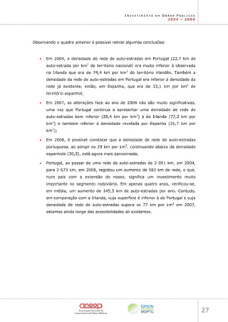 I N V E S T I M E N T O E M O B R A S P Ú B L I C A S
2 0 0 4 – 2 0 0 9
27 
Observando o quadro anterior é possível retirar algumas conclusões:
• Em 2004, a densidade de rede de auto-estradas em Portugal (22,7 km de
auto-estrada por km2
de território nacional) era muito inferior à observada
na Irlanda que era de 74,4 km por km2
do território irlandês. Também a
densidade da rede de auto-estradas em Portugal era inferior à densidade da
rede já existente, então, em Espanha, que era de 33,1 km por km2
de
território espanhol;
• Em 2007, as alterações face ao ano de 2004 não são muito significativas,
uma vez que Portugal continua a apresentar uma densidade de rede de
auto-estradas bem inferior (28,4 km por km2
) à da Irlanda (77,2 km por
km2
) e também inferior à densidade revelada por Espanha (31,7 km por
km2
);
• Em 2008, é possível constatar que a densidade de rede de auto-estradas
portuguesa, ao atingir os 29 km por km2
, continuando abaixo da densidade
espanhola (30,3), está agora mais aproximada;
• Portugal, ao passar de uma rede de auto-estradas de 2 091 km, em 2004,
para 2 673 km, em 2008, registou um aumento de 582 km de rede, o que,
num país com a extensão do nosso, significa um investimento muito
importante no segmento rodoviário. Em apenas quatro anos, verificou-se,
em média, um aumento de 145,5 km de auto-estradas por ano. Contudo,
em comparação com a Irlanda, cuja superfície é inferior à de Portugal e cuja
densidade de rede de auto-estradas supera os 77 km por km2
em 2007,
estamos ainda longe das acessibilidades ali existentes.
 
