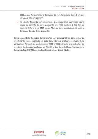 I N V E S T I M E N T O E M O B R A S P Ú B L I C A S
2 0 0 4 – 2 0 0 9
29 
2008, o que fez aumentar a densidade da rede ferroviária de 21,8 km por
km2
, para 23,2 km por km2
;
• Na Irlanda, de acordo com a informação disponível, foram suprimidos alguns
troços de caminho-de-ferro, porquanto em 2005 existiam 1 912 km de
caminho-de-ferro e em 2007 menos 78km de ferrovia, reduzindo-se assim a
densidade da rede deste segmento.
Como a densidade das redes de transportes tem correspondência com o nível de
investimento público realizado em cada país, interessa analisar a evolução desta
variável em Portugal, no período entre 2004 e 2009, através, em particular, do
investimento da responsabilidade do Ministério das Obras Públicas, Transportes e
Comunicações (MOPTC) que tutela estes segmentos de actividade.
 